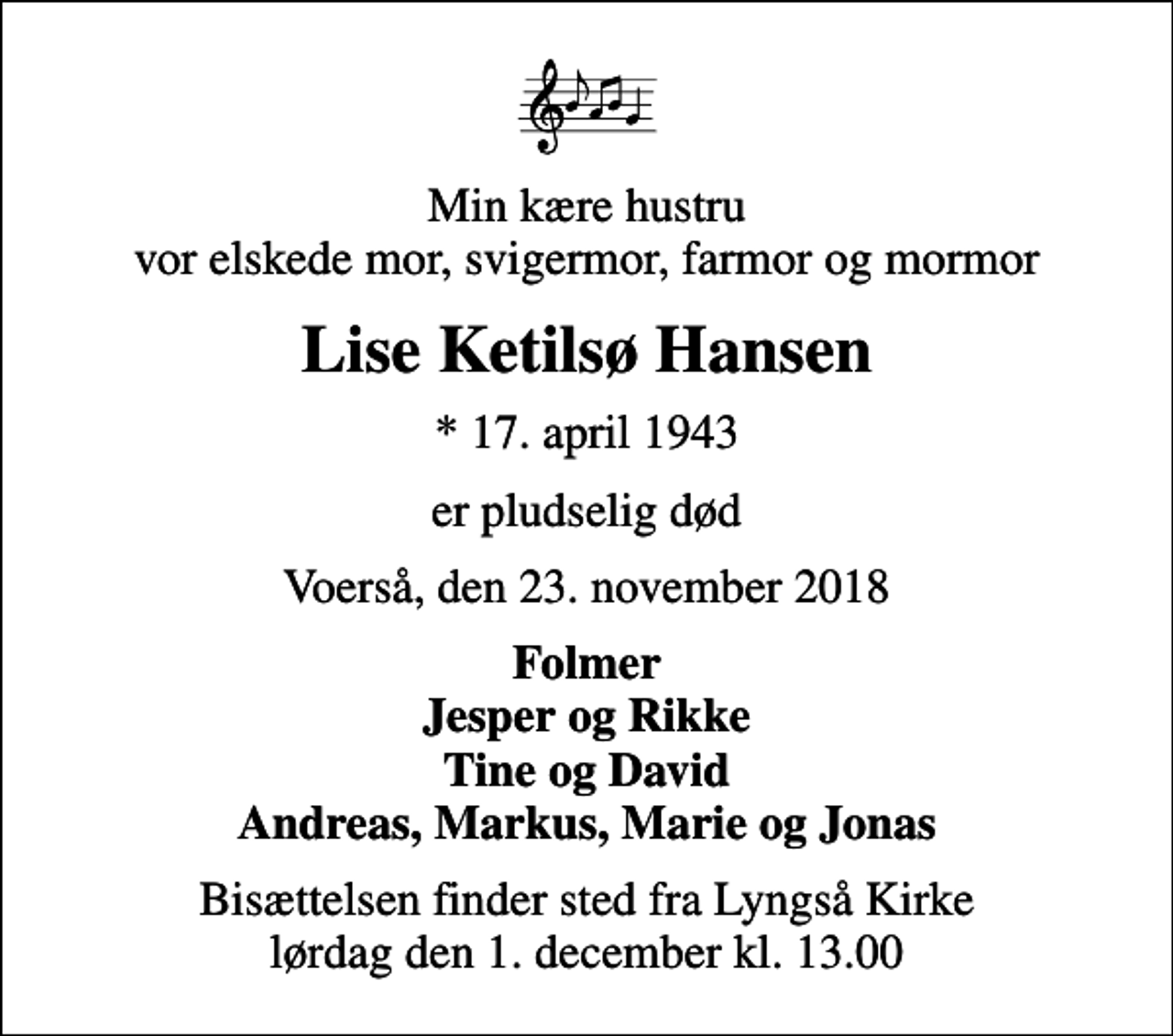 <p>Min kære hustru vor elskede mor, svigermor, farmor og mormor<br />Lise Ketilsø Hansen<br />* 17. april 1943<br />er pludselig død<br />Voerså, den 23. november 2018<br />Folmer Jesper og Rikke Tine og David Andreas, Markus, Marie og Jonas<br />Bisættelsen finder sted fra Lyngså Kirke lørdag den 1. december kl. 13.00</p>