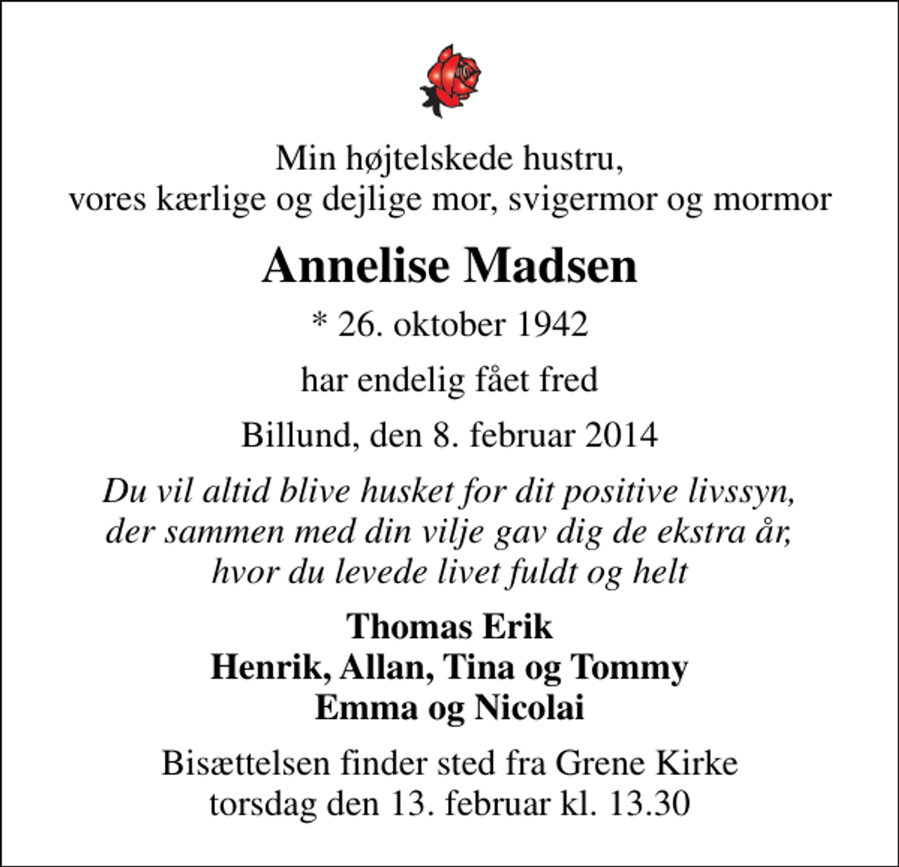 <p>Min højtelskede hustru, vores kærlige og dejlige mor, svigermor og mormor<br />Annelise Madsen<br />* 26. oktober 1942<br />har endelig fået fred<br />Billund, den 8. februar 2014<br />Du vil altid blive husket for dit positive livssyn, der sammen med din vilje gav dig de ekstra år, hvor du levede livet fuldt og helt<br />Thomas Erik Henrik, Allan, Tina og Tommy Emma og Nicolai<br />Bisættelsen finder sted fra Grene Kirke torsdag den 13. februar kl. 13.30</p>