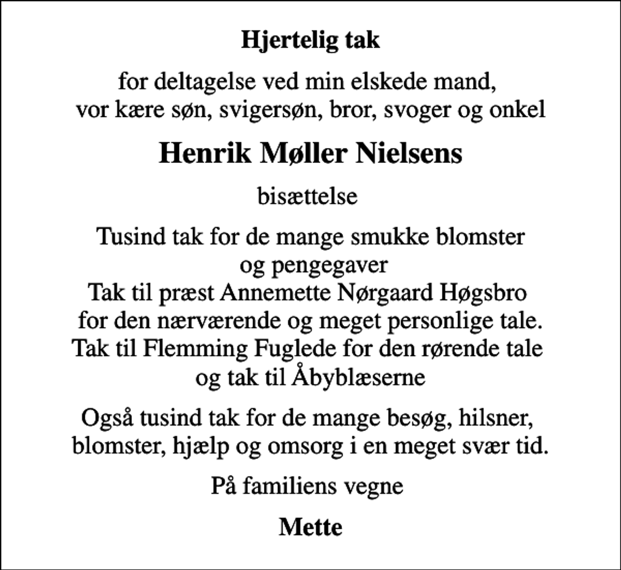 <p>Hjertelig tak<br />for deltagelse ved min elskede mand, vor kære søn, svigersøn, bror, svoger og onkel<br />Henrik Møller Nielsens<br />bisættelse<br />Tusind tak for de mange smukke blomster og pengegaver Tak til præst Annemette Nørgaard Høgsbro for den nærværende og meget personlige tale. Tak til Flemming Fuglede for den rørende tale og tak til Åbyblæserne<br />Også tusind tak for de mange besøg, hilsner, blomster, hjælp og omsorg i en meget svær tid.<br />På familiens vegne<br />Mette</p>