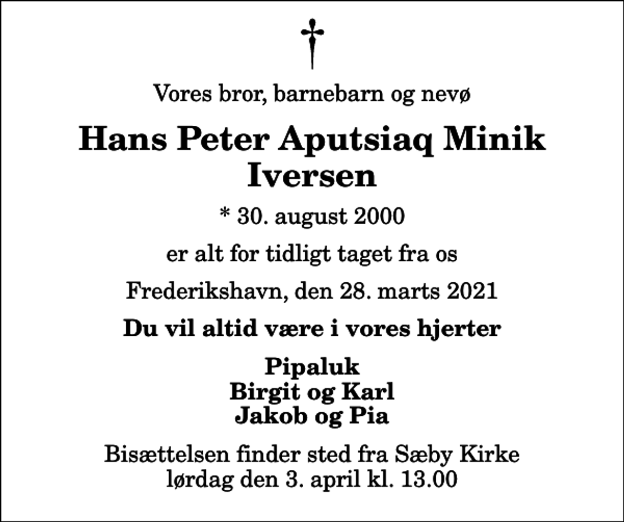 <p>Vores bror, barnebarn og nevø<br />Hans Peter Aputsiaq Minik Iversen<br />* 30. august 2000<br />er alt for tidligt taget fra os<br />Frederikshavn, den 28. marts 2021<br />Du vil altid være i vores hjerter<br />Pipaluk Birgit og Karl Jakob og Pia<br />Bisættelsen finder sted fra Sæby Kirke lørdag den 3. april kl. 13.00</p>