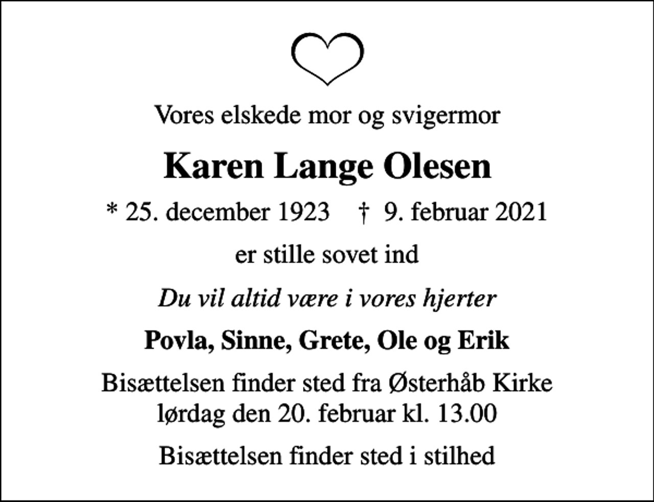 <p>Vores elskede mor og svigermor<br />Karen Lange Olesen<br />* 25. december 1923 ✝ 9. februar 2021<br />er stille sovet ind<br />Du vil altid være i vores hjerter<br />Povla, Sinne, Grete, Ole og Erik<br />Bisættelsen finder sted fra Østerhåb Kirke lørdag den 20. februar kl. 13.00<br />Bisættelsen finder sted i stilhed</p>