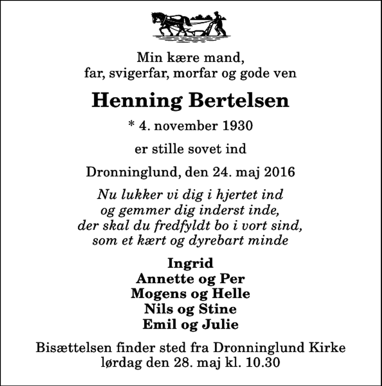<p>Min kære mand, far, svigerfar, morfar og gode ven<br />Henning Bertelsen<br />* 4. november 1930<br />er stille sovet ind<br />Dronninglund, den 24. maj 2016<br />Nu lukker vi dig i hjertet ind og gemmer dig inderst inde, der skal du fredfyldt bo i vort sind, som et kært og dyrebart minde<br />Ingrid Annette og Per Mogens og Helle Nils og Stine Emil og Julie<br />Bisættelsen finder sted fra Dronninglund Kirke lørdag den 28. maj kl. 10.30</p>