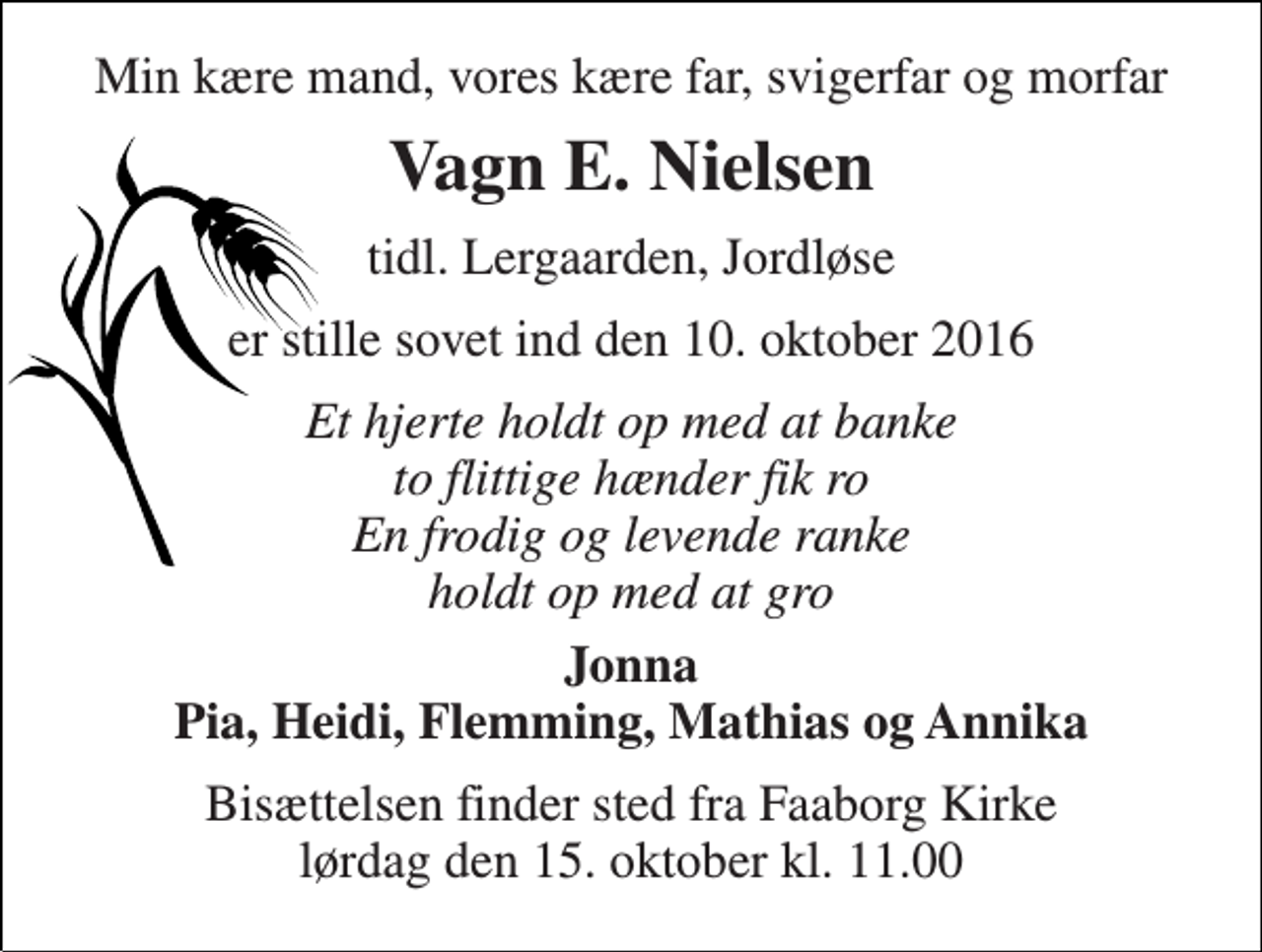 <p>Min kære mand, vores kære far, svigerfar og morfar<br />Vagn E. Nielsen<br />tidl. Lergaarden, Jordløse<br />er stille sovet ind den 10. oktober 2016<br />Et hjerte holdt op med at banke to flittige hænder fik ro En frodig og levende ranke holdt op med at gro<br />Jonna Pia, Heidi, Flemming, Mathias og Annika<br />Bisættelsen finder sted fra Faaborg Kirke lørdag den 15. oktober kl. 11.00</p>