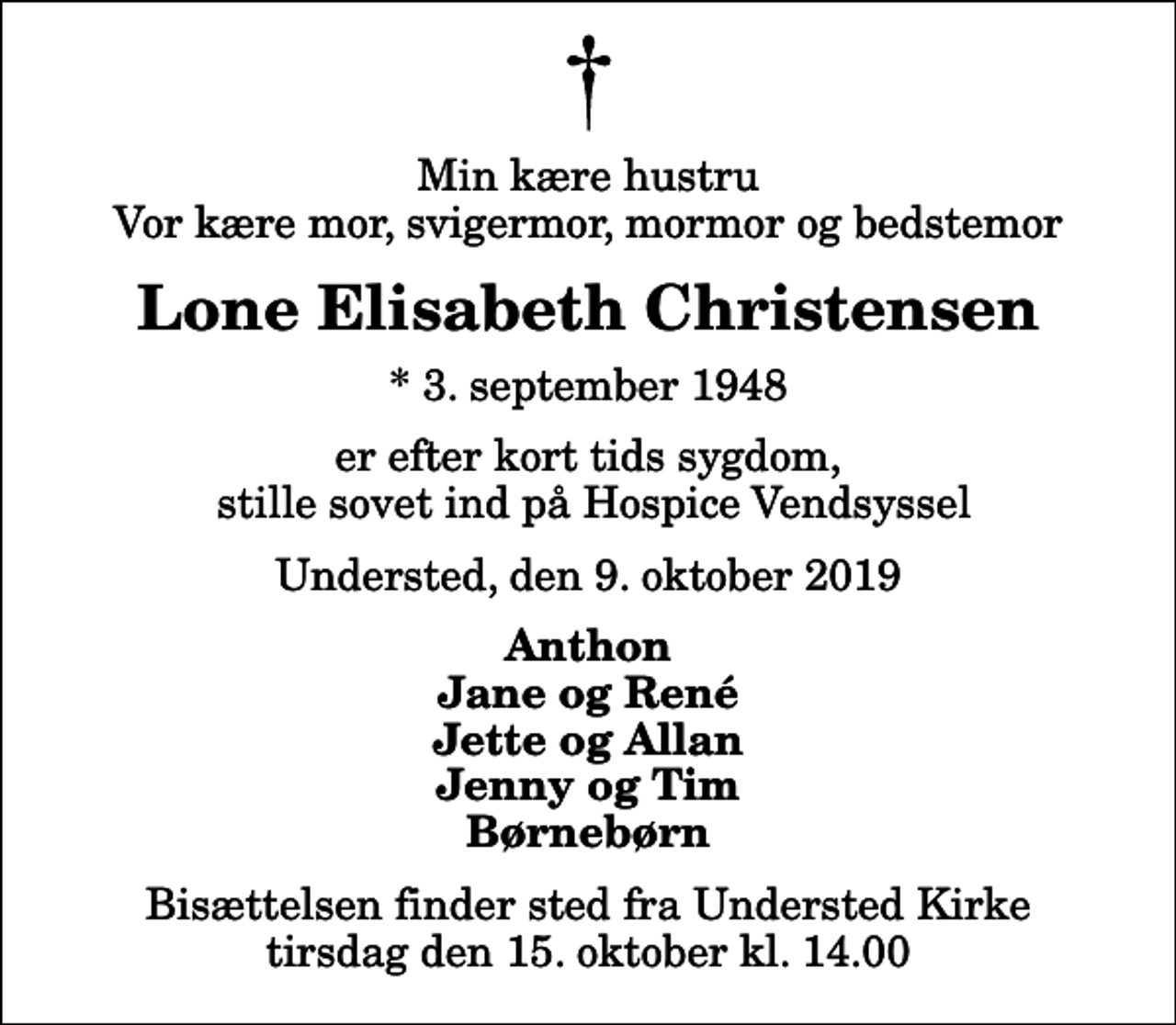 <p>Min kære hustru Vor kære mor, svigermor, mormor og bedstemor<br />Lone Elisabeth Christensen<br />* 3. september 1948<br />er efter kort tids sygdom, stille sovet ind på Hospice Vendsyssel<br />Understed, den 9. oktober 2019<br />Anthon Jane og René Jette og Allan Jenny og Tim Børnebørn<br />Bisættelsen finder sted fra Understed Kirke tirsdag den 15. oktober kl. 14.00</p>
