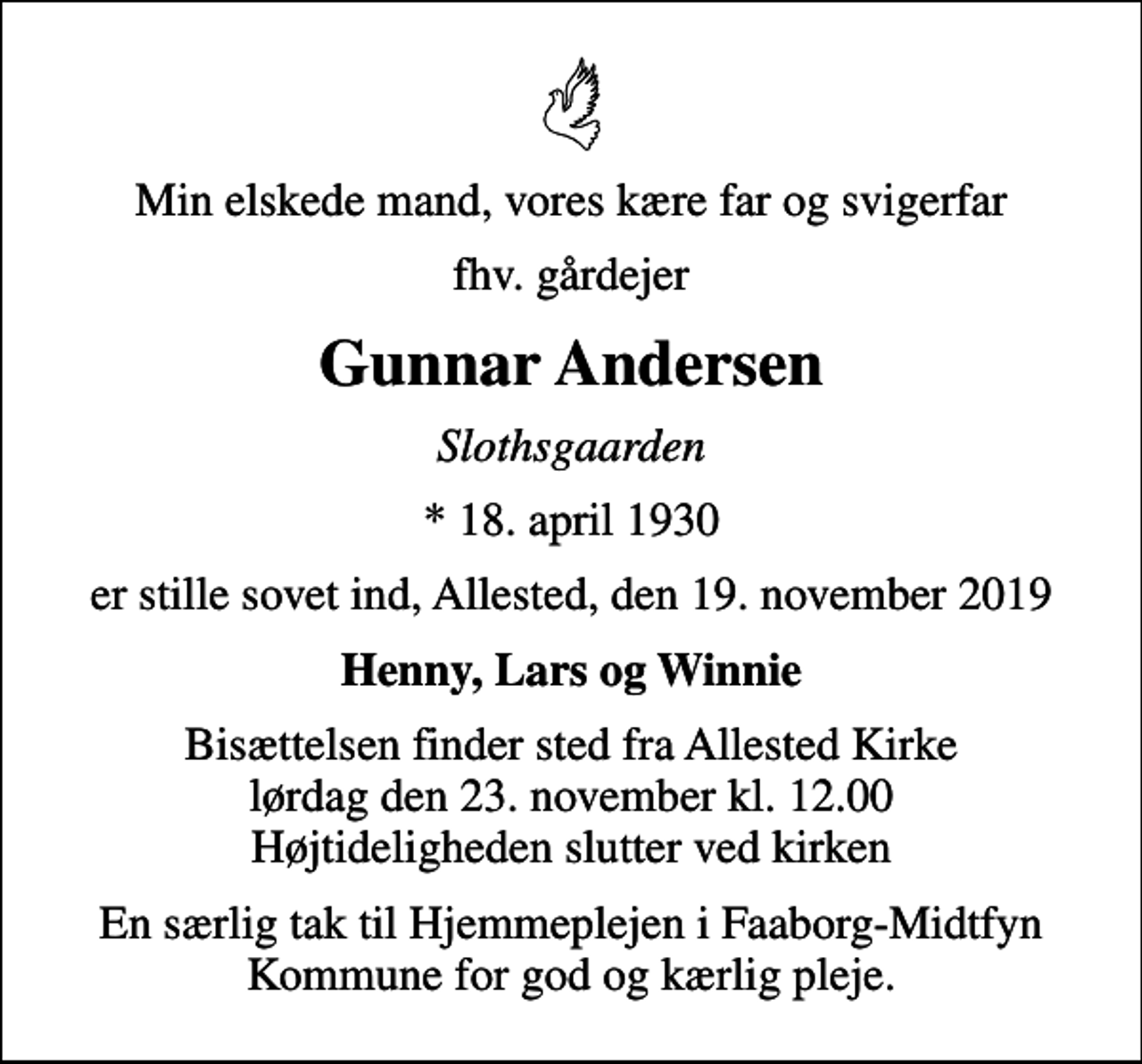 <p>Min elskede mand, vores kære far og svigerfar<br />fhv. gårdejer<br />Gunnar Andersen<br />Slothsgaarden<br />* 18. april 1930<br />er stille sovet ind, Allested, den 19. november 2019<br />Henny, Lars og Winnie<br />Bisættelsen finder sted fra Allested Kirke lørdag den 23. november kl. 12.00 Højtideligheden slutter ved kirken<br />En særlig tak til Hjemmeplejen i Faaborg-Midtfyn Kommune for god og kærlig pleje.</p>