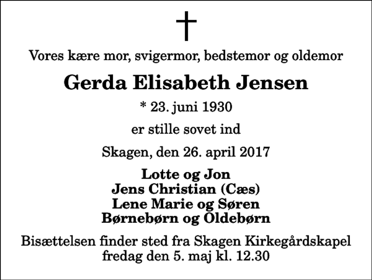 <p>Vores kære mor, svigermor, bedstemor og oldemor<br />Gerda Elisabeth Jensen<br />* 23. juni 1930<br />er stille sovet ind<br />Skagen, den 26. april 2017<br />Lotte og Jon Jens Christian (Cæs) Lene Marie og Søren Børnebørn og Oldebørn<br />Bisættelsen finder sted fra Skagen Kirkegårdskapel fredag den 5. maj kl. 12.30</p>
