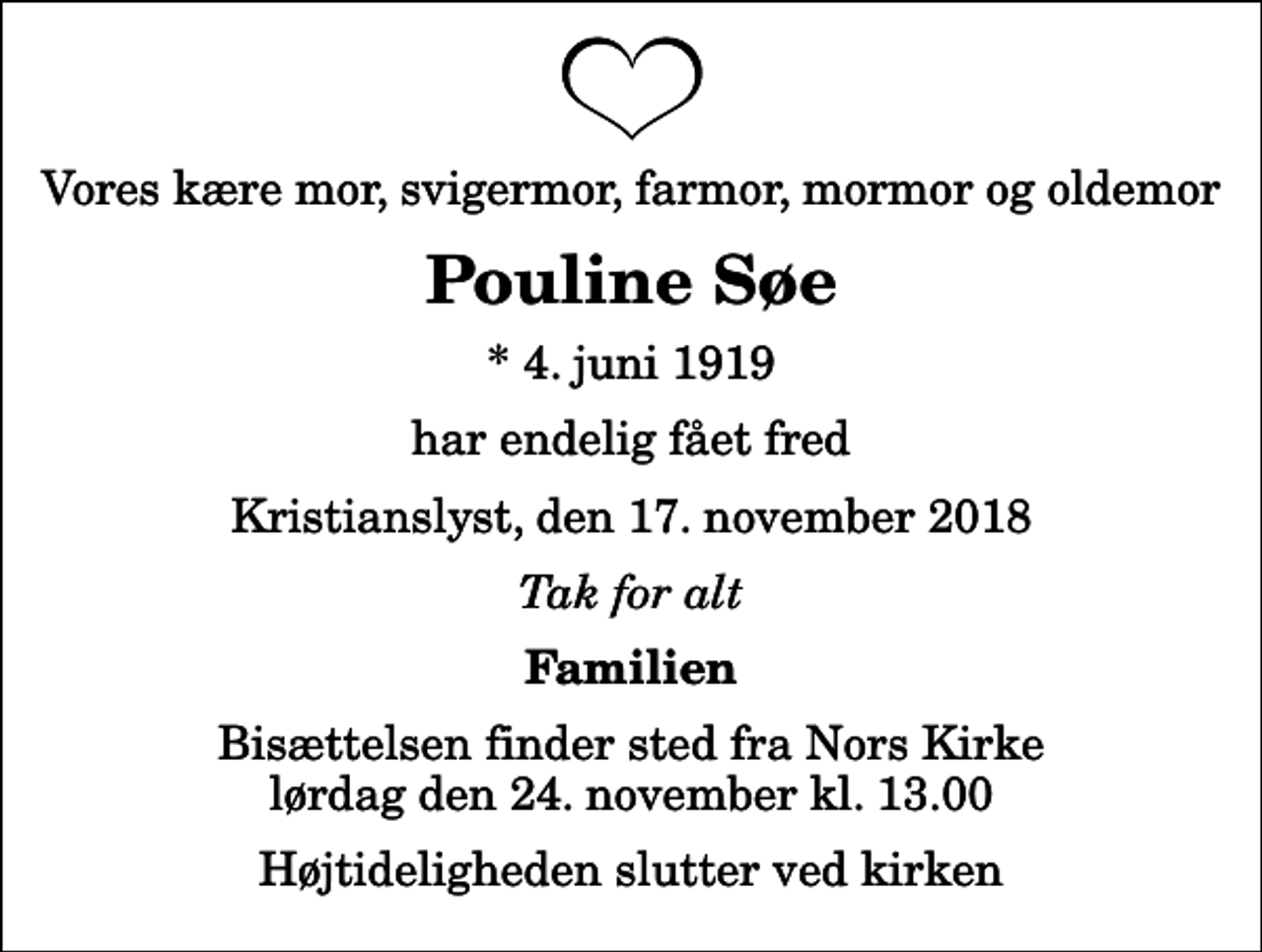 <p>Vores kære mor, svigermor, farmor, mormor og oldemor<br />Pouline Søe<br />* 4. juni 1919<br />har endelig fået fred<br />Kristianslyst, den 17. november 2018<br />Tak for alt<br />Familien<br />Bisættelsen finder sted fra Nors Kirke lørdag den 24. november kl. 13.00 Højtideligheden slutter ved kirken</p>