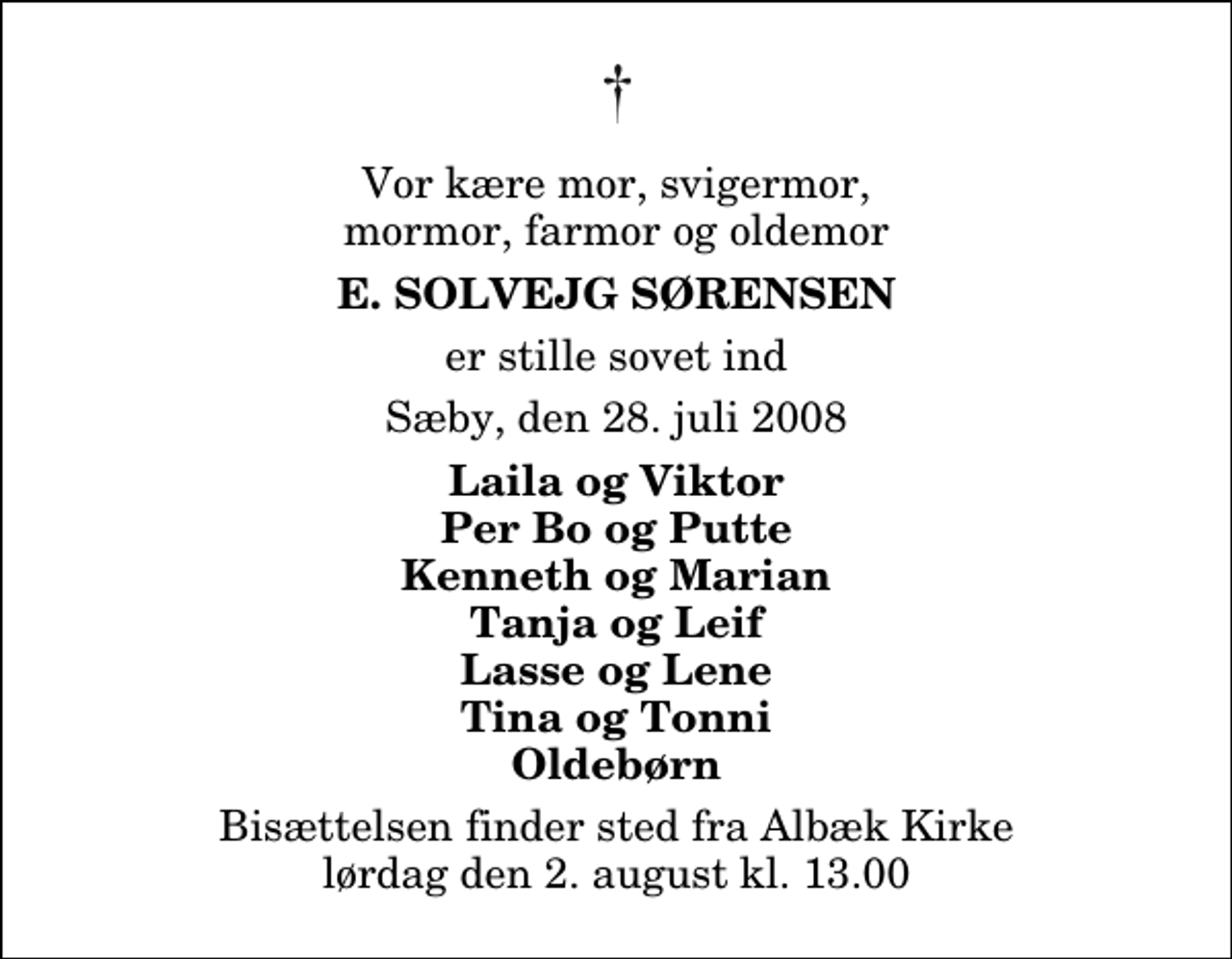 <p>Vor kære mor, svigermor, mormor, farmor og oldemor<br />E. Solvejg Sørensen<br />er stille sovet ind<br />Sæby, den 28. juli 2008<br />Laila og Viktor Per Bo og Putte Kenneth og Marian Tanja og Leif Lasse og Lene Tina og Tonni Oldebørn<br />Bisættelsen finder sted fra Albæk Kirke lørdag den 2. august kl. 13.00</p>