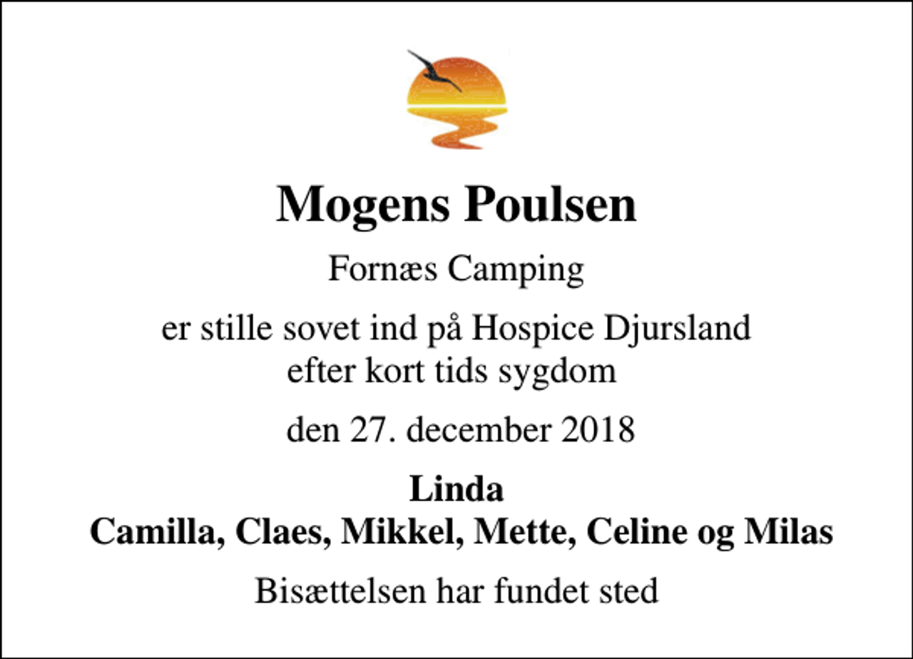 <p>Mogens Poulsen<br />Fornæs Camping<br />er stille sovet ind på Hospice Djursland efter kort tids sygdom<br />den 27. december 2018<br />Linda Camilla, Claes, Mikkel, Mette, Celine og Milas<br />Bisættelsen har fundet sted</p>