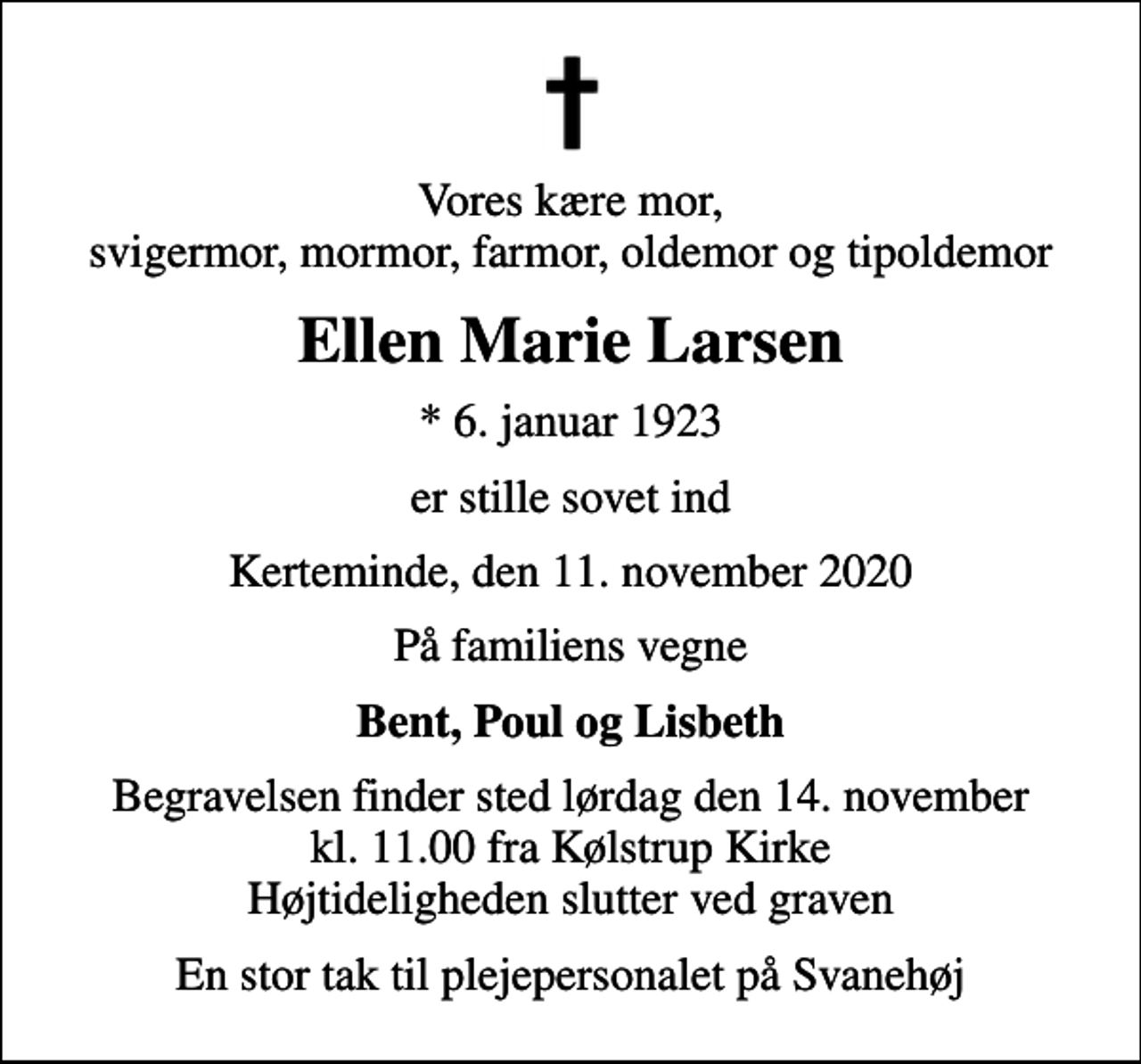 <p>Vores kære mor, svigermor, mormor, farmor, oldemor og tipoldemor<br />Ellen Marie Larsen<br />* 6. januar 1923<br />er stille sovet ind<br />Kerteminde, den 11. november 2020<br />På familiens vegne<br />Bent, Poul og Lisbeth<br />Begravelsen finder sted lørdag den 14. november kl. 11.00 fra Kølstrup Kirke Højtideligheden slutter ved graven<br />En stor tak til plejepersonalet på Svanehøj</p>