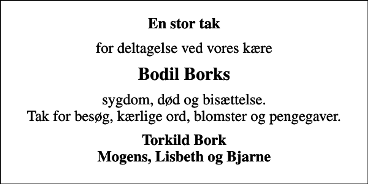 <p>En stor tak<br />for deltagelse ved vores kære<br />Bodil Borks<br />sygdom, død og bisættelse. Tak for besøg, kærlige ord, blomster og pengegaver.<br />Torkild Bork Mogens, Lisbeth og Bjarne</p>