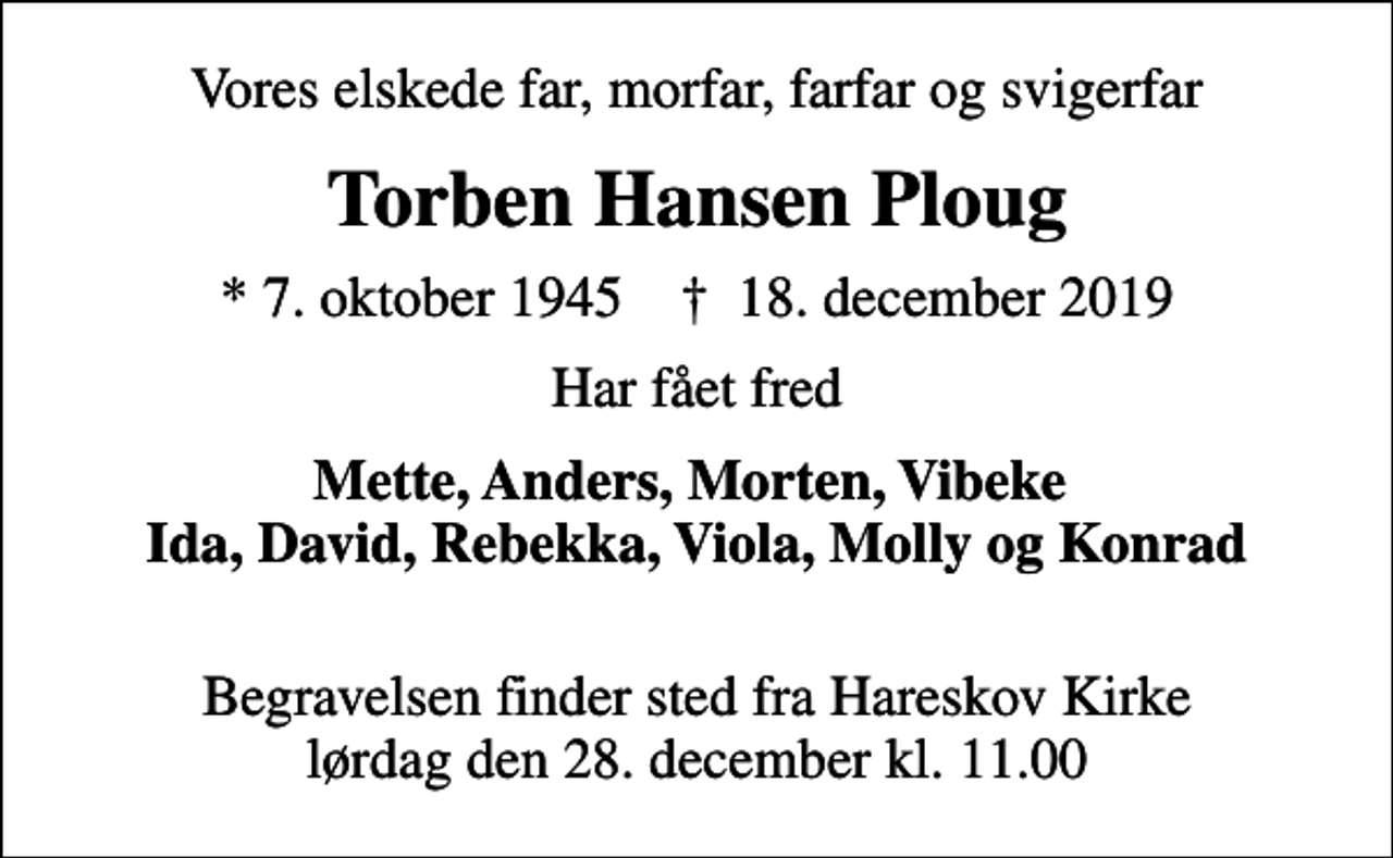 <p>Vores elskede far, morfar, farfar og svigerfar<br />Torben Hansen Ploug<br />* 7. oktober 1945 ✝ 18. december 2019<br />Har fået fred<br />Mette, Anders, Morten, Vibeke Ida, David, Rebekka, Viola, Molly og Konrad<br />Begravelsen finder sted fra Hareskov Kirke lørdag den 28. december kl. 11.00</p>