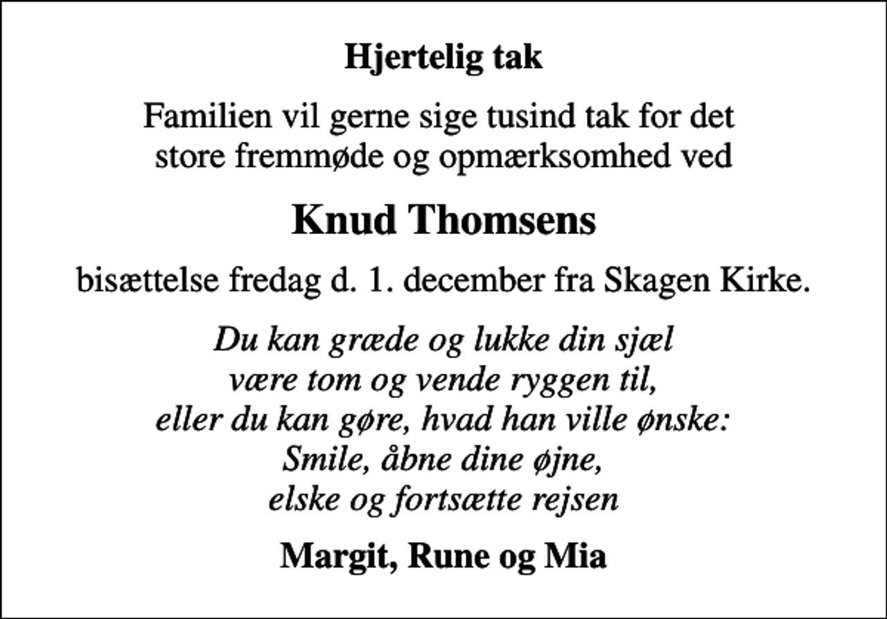 <p>Hjertelig tak<br />Familien vil gerne sige tusind tak for det store fremmøde og opmærksomhed ved<br />Knud Thomsens<br />bisættelse fredag d. 1. december fra Skagen Kirke.<br />Du kan græde og lukke din sjæl være tom og vende ryggen til, eller du kan gøre, hvad han ville ønske: Smile, åbne dine øjne, elske og fortsætte rejsen<br />Margit, Rune og Mia</p>