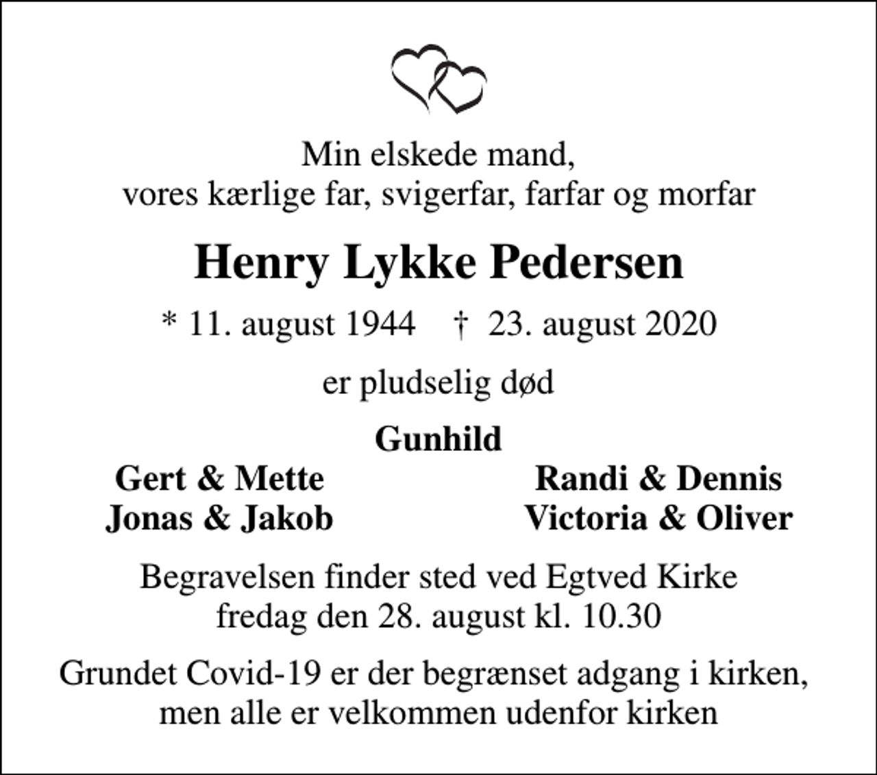 <p>Min elskede mand, vores kærlige far, svigerfar, farfar og morfar<br />Henry Lykke Pedersen<br />* 11. august 1944 ✝ 23. august 2020<br />er pludselig død<br />Gunhild<br />Gert &amp; Mette<br />Randi &amp; Dennis<br />Jonas &amp; Jakob<br />Victoria &amp; Oliver<br />Begravelsen finder sted ved Egtved Kirke fredag den 28. august kl. 10.30<br />Grundet Covid-19 er der begrænset adgang i kirken, men alle er velkomne udenfor kirken</p>