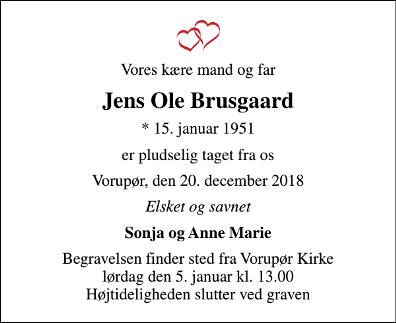<p>Vores kære mand og far<br />Jens Ole Brusgaard<br />* 15. januar 1951<br />er pludselig taget fra os<br />Vorupør, den 20. december 2018<br />Elsket og savnet<br />Sonja og Anne Marie<br />Begravelsen finder sted fra Vorupør Kirke lørdag den 5. januar kl. 13.00 Højtideligheden slutter ved graven</p>