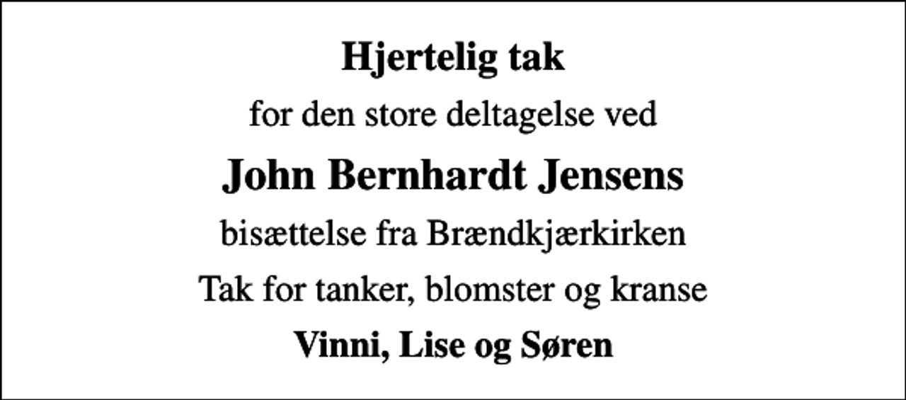 <p>Hjertelig tak<br />for den store deltagelse ved<br />John Bernhardt Jensens<br />bisættelse fra Brændkjærkirken<br />Tak for tanker, blomster og kranse<br />Vinni, Lise og Søren</p>