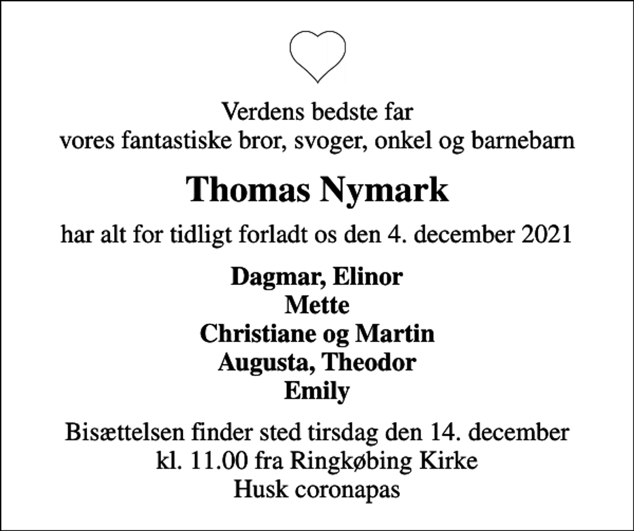 <p>Verdens bedste far vores fantastiske bror, svoger, onkel og barnebarn<br />Thomas Nymark<br />har alt for tidligt forladt os den 4. december 2021<br />Dagmar, Elinor Mette Christiane og Martin Augusta, Theodor Emily<br />Bisættelsen finder sted tirsdag den 14. december kl. 11.00 fra Ringkøbing Kirke Husk coronapas</p>