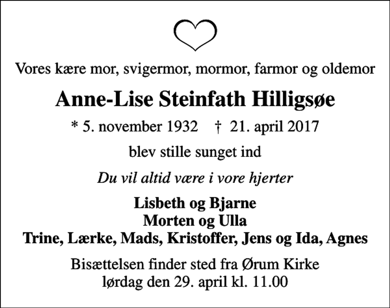 <p>Vores kære mor, svigermor, mormor, farmor og oldemor<br />Anne-Lise Steinfath Hilligsøe<br />* 5. november 1932 ✝ 21. april 2017<br />blev stille sunget ind<br />Du vil altid være i vore hjerter<br />Lisbeth og Bjarne Morten og Ulla Trine, Lærke, Mads, Kristoffer, Jens og Ida, Agnes<br />Bisættelsen finder sted fra Ørum Kirke lørdag den 29. april kl. 11.00</p>