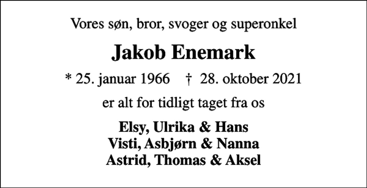 <p>Vores søn, bror, svoger og superonkel<br />Jakob Enemark<br />* 25. januar 1966 ✝ 28. oktober 2021<br />er alt for tidligt taget fra os<br />Elsy, Ulrika &amp; Hans Visti, Asbjørn &amp; Nanna Astrid, Thomas &amp; Aksel</p>