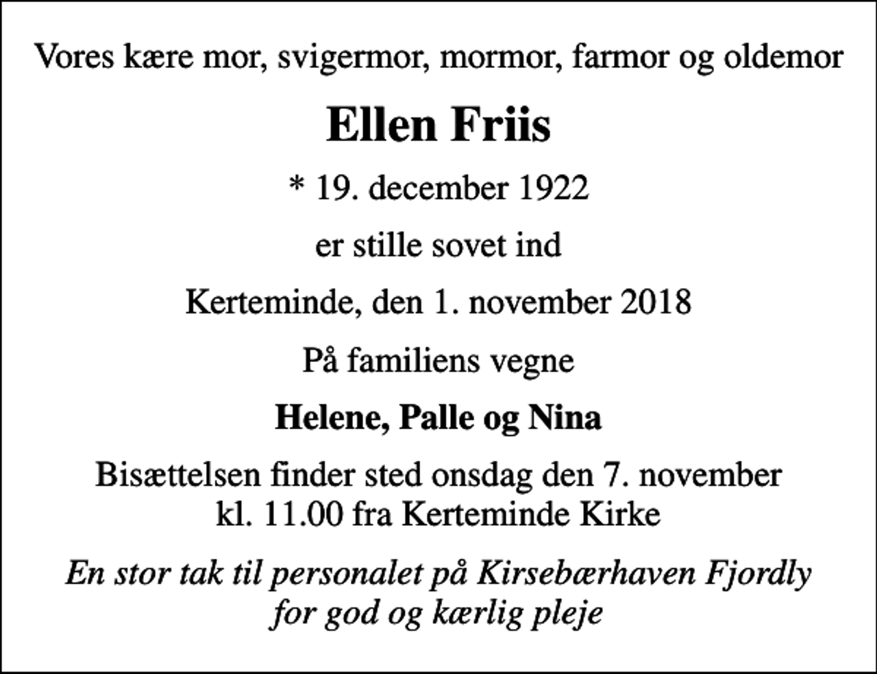 <p>Vores kære mor, svigermor, mormor, farmor og oldemor<br />Ellen Friis<br />* 19. december 1922<br />er stille sovet ind<br />Kerteminde, den 1. november 2018<br />På familiens vegne<br />Helene, Palle og Nina<br />Bisættelsen finder sted onsdag den 7. november kl. 11.00 fra Kerteminde Kirke<br />En stor tak til personalet på Kirsebærhaven Fjordly for god og kærlig pleje</p>