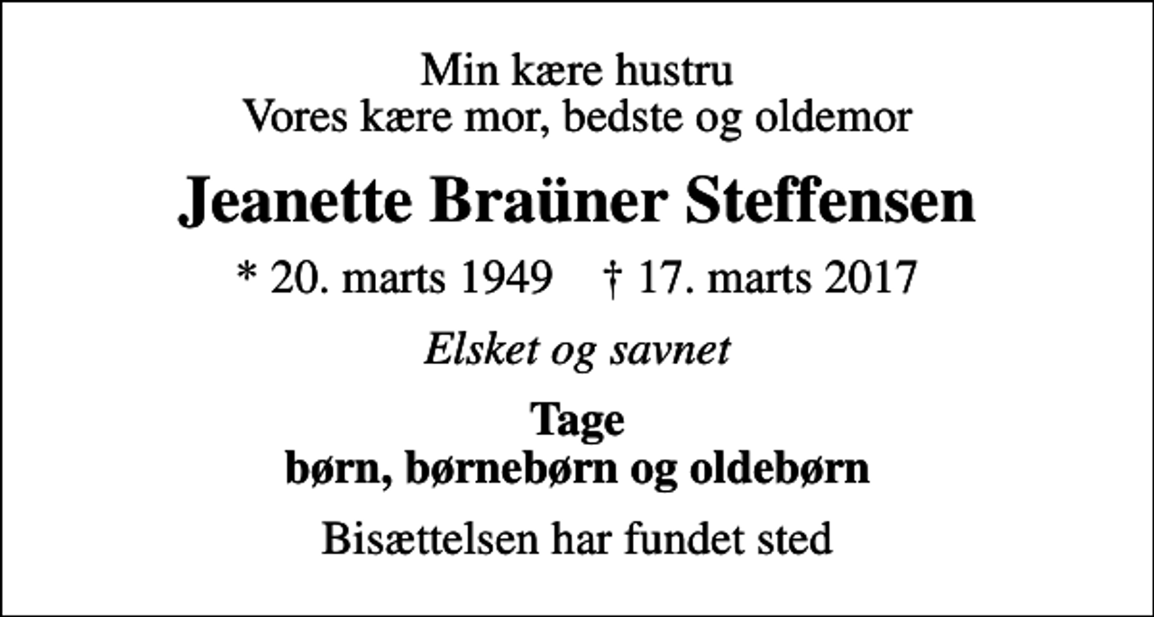 <p>Min kære hustru Vores kære mor, bedste og oldemor<br />Jeanette Braüner Steffensen<br />* 20. marts 1949 ✝ 17. marts 2017<br />Elsket og savnet<br />Tage børn, børnebørn og oldebørn<br />Bisættelsen har fundet sted</p>