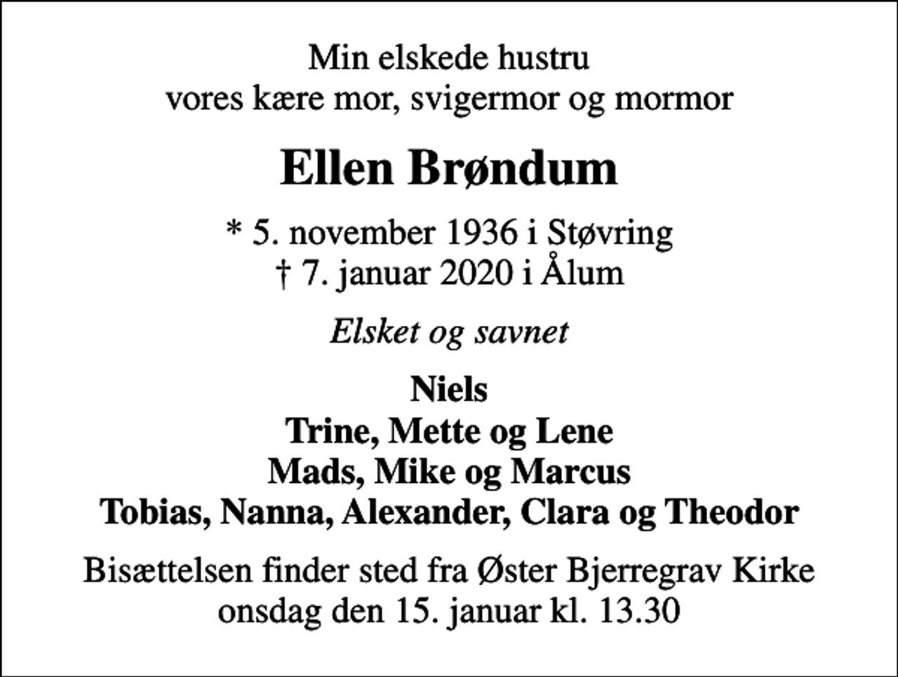 <p>Min elskede hustru vores kære mor, svigermor og mormor<br />Ellen Brøndum<br />* 5. november 1936 i Støvring<br />✝ 7. januar 2020 i Ålum<br />Elsket og savnet<br />Niels Trine, Mette og Lene Mads, Mike og Marcus Tobias, Nanna, Alexander, Clara og Theodor<br />Bisættelsen finder sted fra Øster Bjerregrav Kirke onsdag den 15. januar kl. 13.30</p>