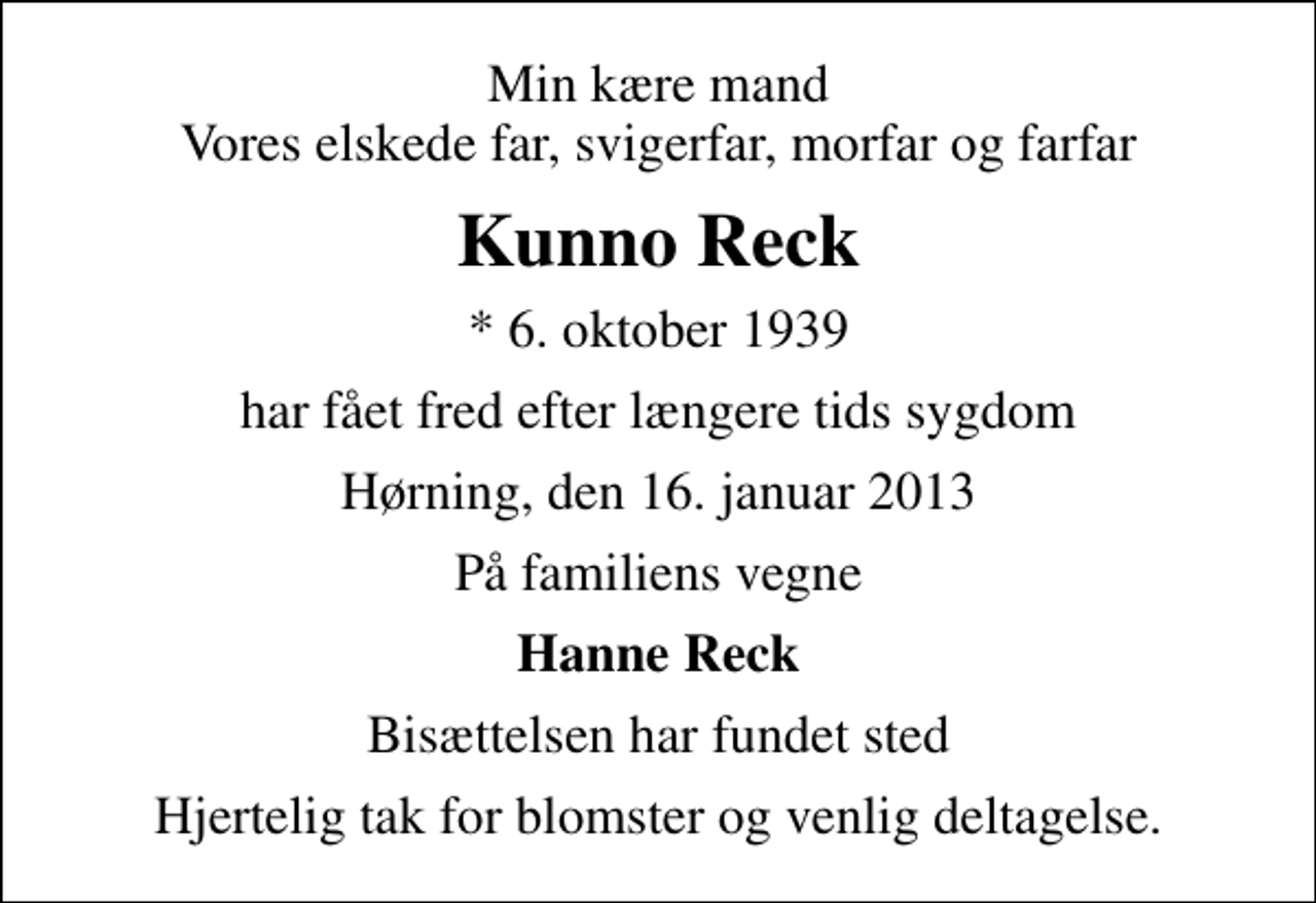 <p>Min kære mand Vores elskede far, svigerfar, morfar og farfar<br />Kunno Reck<br />* 6. oktober 1939<br />har fået fred efter længere tids sygdom<br />Hørning, den 16. januar 2013<br />På familiens vegne<br />Hanne Reck<br />Bisættelsen har fundet sted<br />Hjertelig tak for blomster og venlig deltagelse.</p>