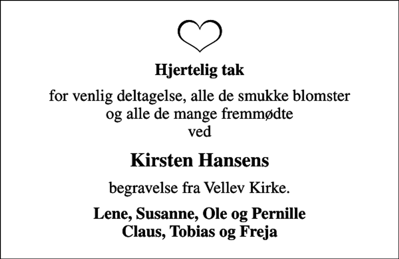 <p>Hjertelig tak<br />for venlig deltagelse, alle de smukke blomster og alle de mange fremmødte ved<br />Kirsten Hansens<br />begravelse fra Vellev Kirke.<br />Lene, Susanne, Ole og Pernille Claus, Tobias og Freja</p>