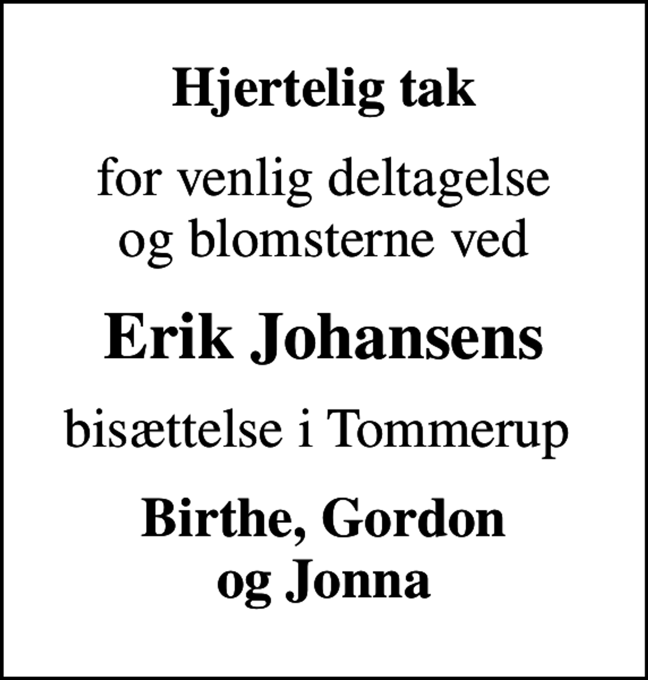 <p>Hjertelig tak<br />for venlig deltagelse og blomsterne ved<br />Erik Johansens<br />bisættelse i Tommerup<br />Birthe, Gordon og Jonna</p>