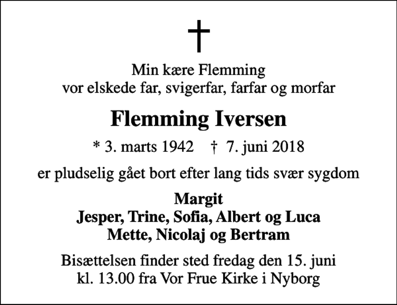 <p>Min kære Flemming vor elskede far, svigerfar, farfar og morfar<br />Flemming Iversen<br />* 3. marts 1942 ✝ 7. juni 2018<br />er pludselig gået bort efter lang tids svær sygdom<br />Margit Jesper, Trine, Sofia, Albert og Luca Mette, Nicolaj og Bertram<br />Bisættelsen finder sted fredag den 15. juni kl. 13.00 fra Vor Frue Kirke i Nyborg</p>