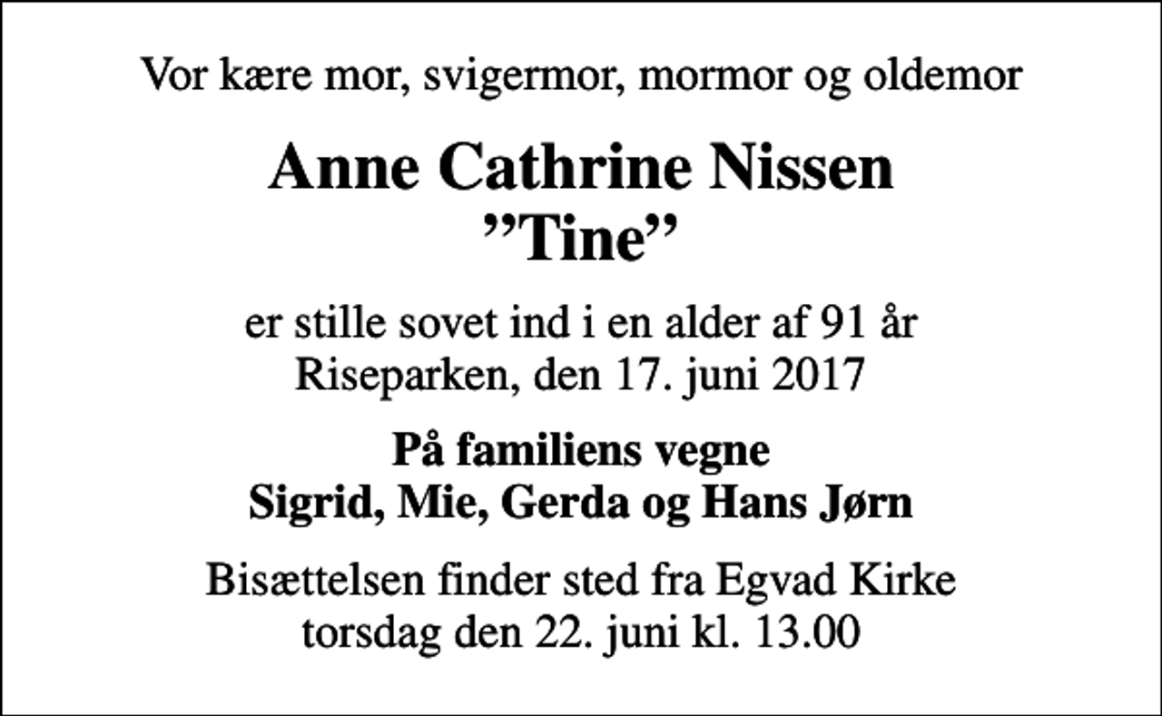 <p>Vor kære mor, svigermor, mormor og oldemor<br />Anne Cathrine Nissen Tine<br />er stille sovet ind i en alder af 91 år Riseparken, den 17. juni 2017<br />På familiens vegne Sigrid, Mie, Gerda og Hans Jørn<br />Bisættelsen finder sted fra Egvad Kirke torsdag den 22. juni kl. 13.00</p>