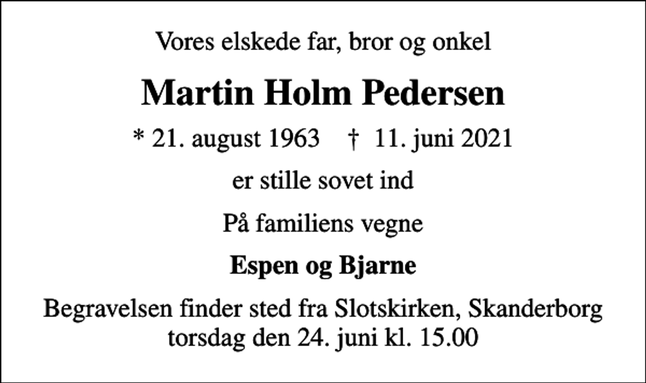 <p>Vores elskede far, bror og onkel<br />Martin Holm Pedersen<br />* 21. august 1963 ✝ 11. juni 2021<br />er stille sovet ind<br />På familiens vegne<br />Espen og Bjarne<br />Begravelsen finder sted fra Slotskirken, Skanderborg torsdag den 24. juni kl. 15.00</p>