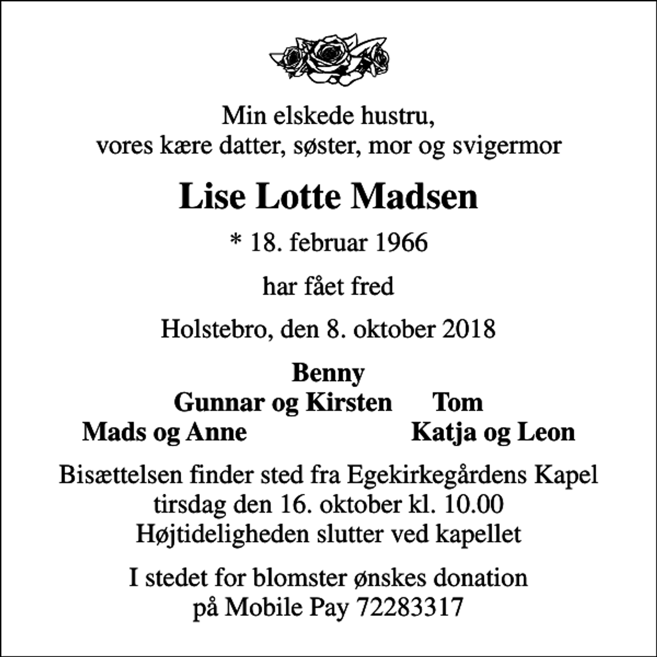 <p>Min elskede hustru, vores kære datter, søster, mor og svigermor<br />Lise Lotte Madsen<br />* 18. februar 1966<br />har fået fred<br />Holstebro, den 8. oktober 2018<br />Benny Gunnar og Kirsten Tom<br />Mads og Anne<br />Katja og Leon<br />Bisættelsen finder sted fra Egekirkegårdens Kapel tirsdag den 16. oktober kl. 10.00 Højtideligheden slutter ved kapellet<br />I stedet for blomster ønskes donation på Mobile Pay 72283317</p>