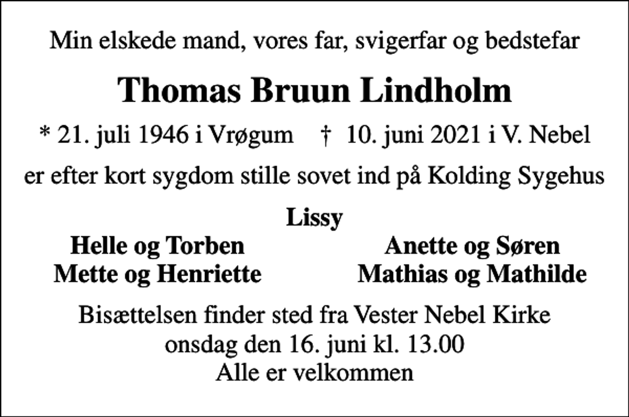 <p>Min elskede mand, vores far, svigerfar og bedstefar<br />Thomas Bruun Lindholm<br />* 21. juli 1946 i Vrøgum ✝ 10. juni 2021 i V. Nebel<br />er efter kort sygdom stille sovet ind på Kolding Sygehus<br />Lissy<br />Helle og Torben<br />Anette og Søren<br />Mette og Henriette<br />Mathias og Mathilde<br />Bisættelsen finder sted fra Vester Nebel Kirke onsdag den 16. juni kl. 13.00 Alle er velkommen</p>