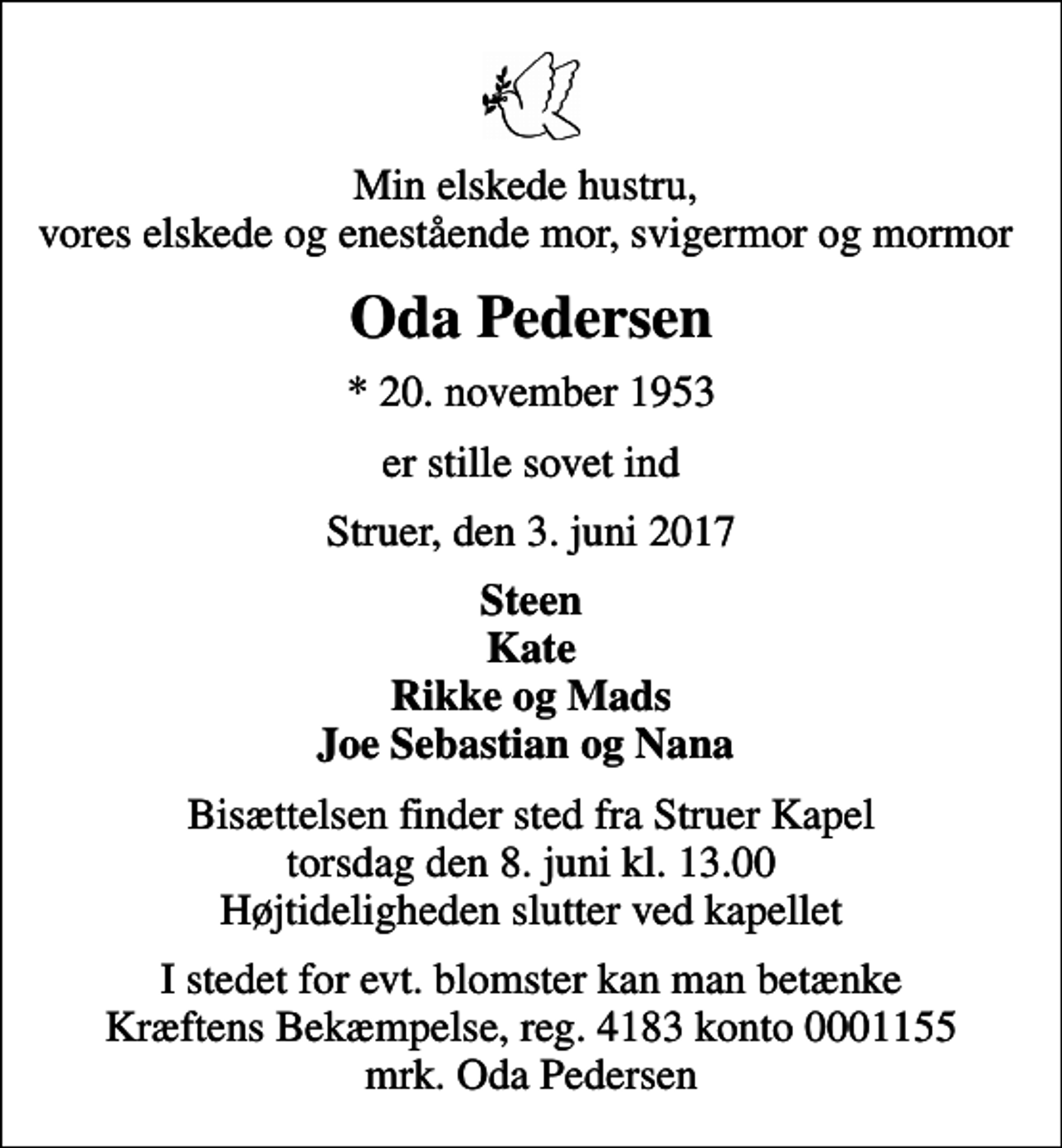 <p>Min elskede hustru, vores elskede og enestående mor, svigermor og mormor<br />Oda Pedersen<br />* 20. november 1953<br />er stille sovet ind<br />Struer, den 3. juni 2017<br />Steen Kate Rikke og Mads Joe Sebastian og Nana<br />Bisættelsen finder sted fra Struer Kapel torsdag den 8. juni kl. 13.00 Højtideligheden slutter ved kapellet<br />I stedet for evt. blomster kan man betænke<br />Kræftens Bekæmpelse reg.4183konto0001155mrk. Oda<br />Pedersen</p>