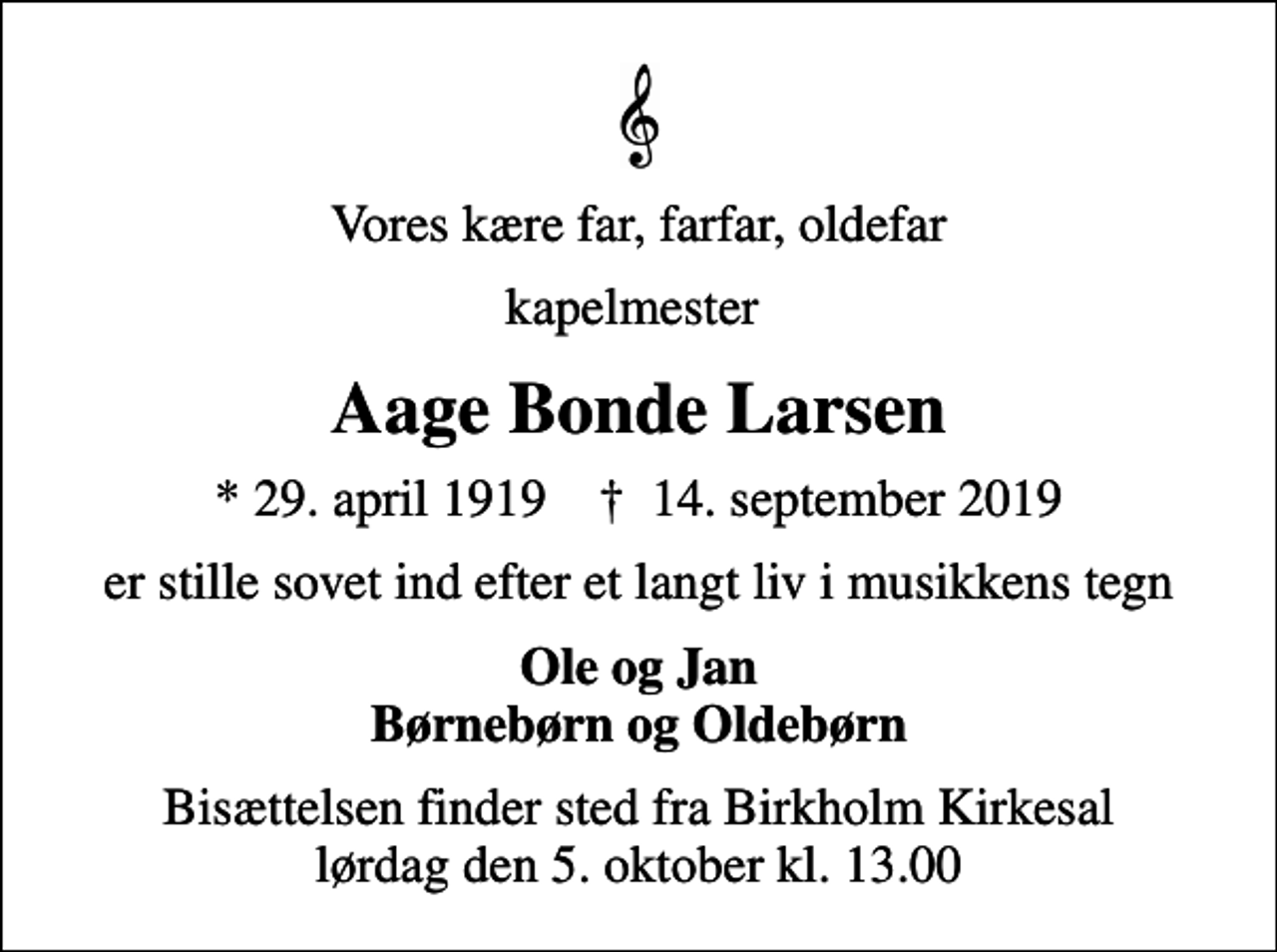 <p>Vores kære far, farfar, oldefar<br />kapelmester<br />Aage Bonde Larsen<br />* 29. april 1919 ✝ 14. september 2019<br />er stille sovet ind efter et langt liv i musikkens tegn<br />Ole og Jan Børnebørn og Oldebørn<br />Bisættelsen finder sted fra Birkholm Kirkesal lørdag den 5. oktober kl. 13.00</p>