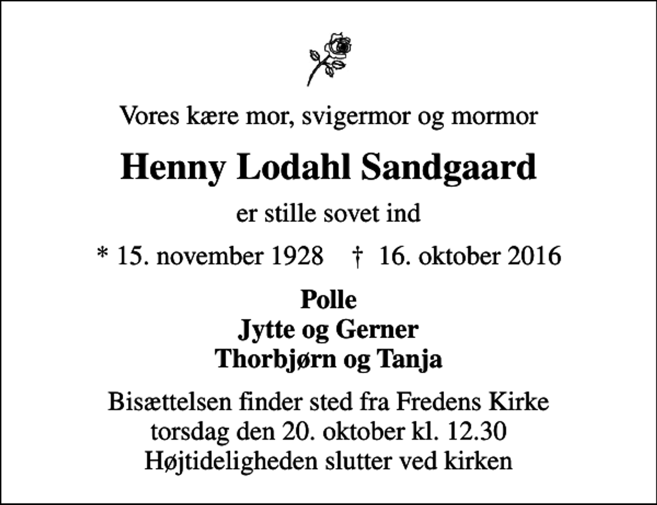 <p>Vores kære mor, svigermor og mormor<br />Henny Lodahl Sandgaard<br />er stille sovet ind<br />* 15. november 1928 ✝ 16. oktober 2016<br />Polle Jytte og Gerner Thorbjørn og Tanja<br />Bisættelsen finder sted fra Fredens Kirke torsdag den 20. oktober kl. 12.30 Højtideligheden slutter ved kirken</p>
