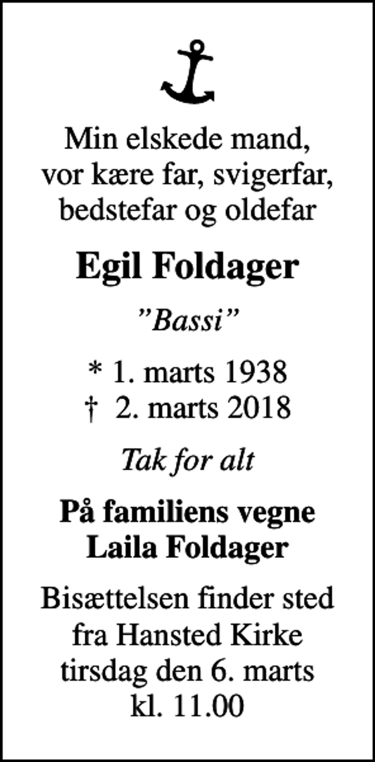 <p>Min elskede mand, vor kære far, svigerfar, bedstefar og oldefar<br />Egil Foldager<br />Bassi<br />* 1. marts 1938<br />✝ 2. marts 2018<br />Tak for alt<br />På familiens vegne Laila Foldager<br />Bisættelsen finder sted fra Hansted Kirke tirsdag den 6. marts kl. 11.00</p>