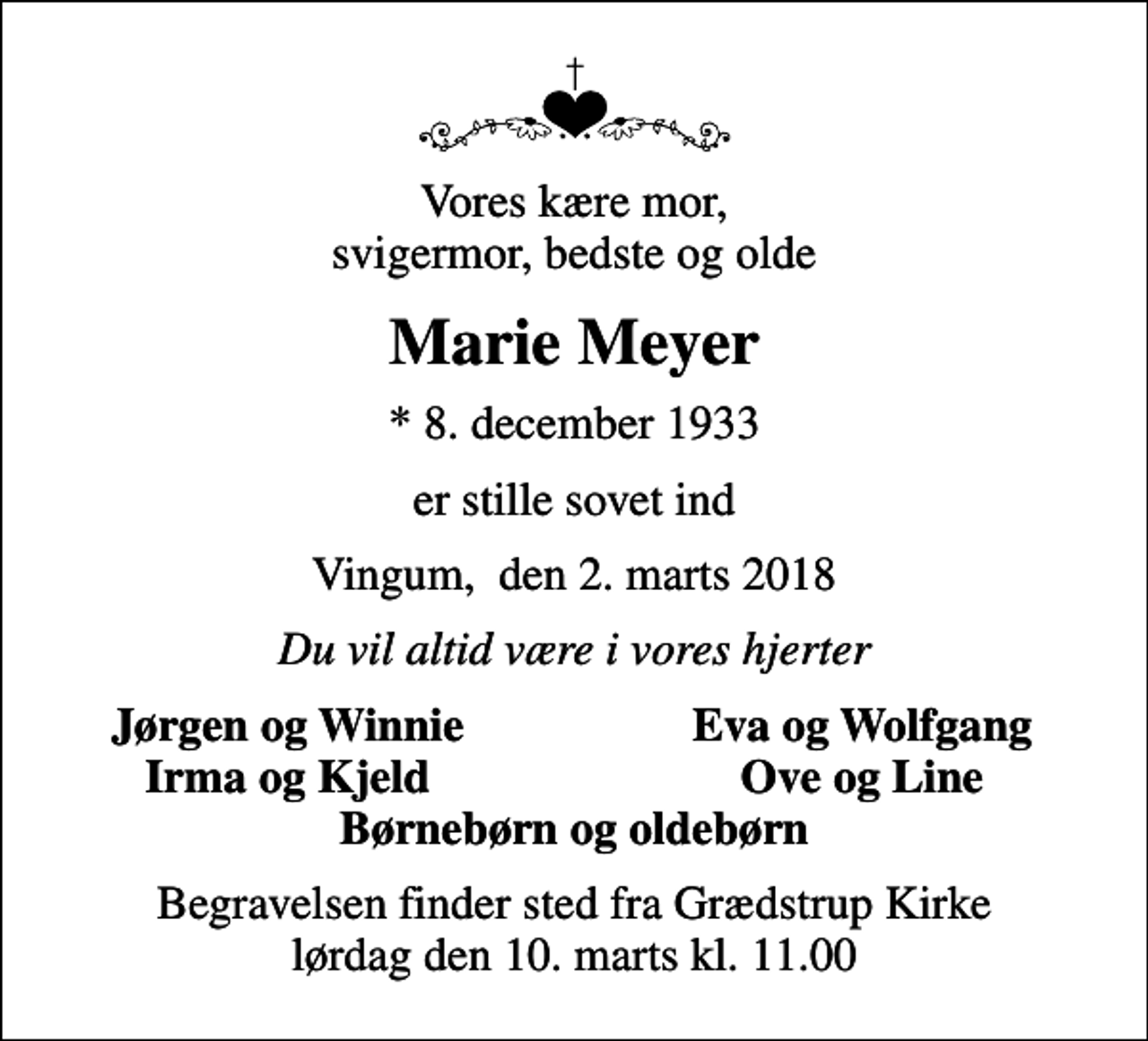 <p>Vores kære mor, svigermor, bedste og olde<br />Marie Meyer<br />* 8. december 1933<br />er stille sovet ind<br />Vingum, den 2. marts 2018<br />Du vil altid være i vores hjerter<br />Jørgen og Winnie<br />Eva og Wolfgang<br />Irma og Kjeld<br />Ove og Line<br />Begravelsen finder sted fra Grædstrup Kirke lørdag den 10. marts kl. 11.00</p>