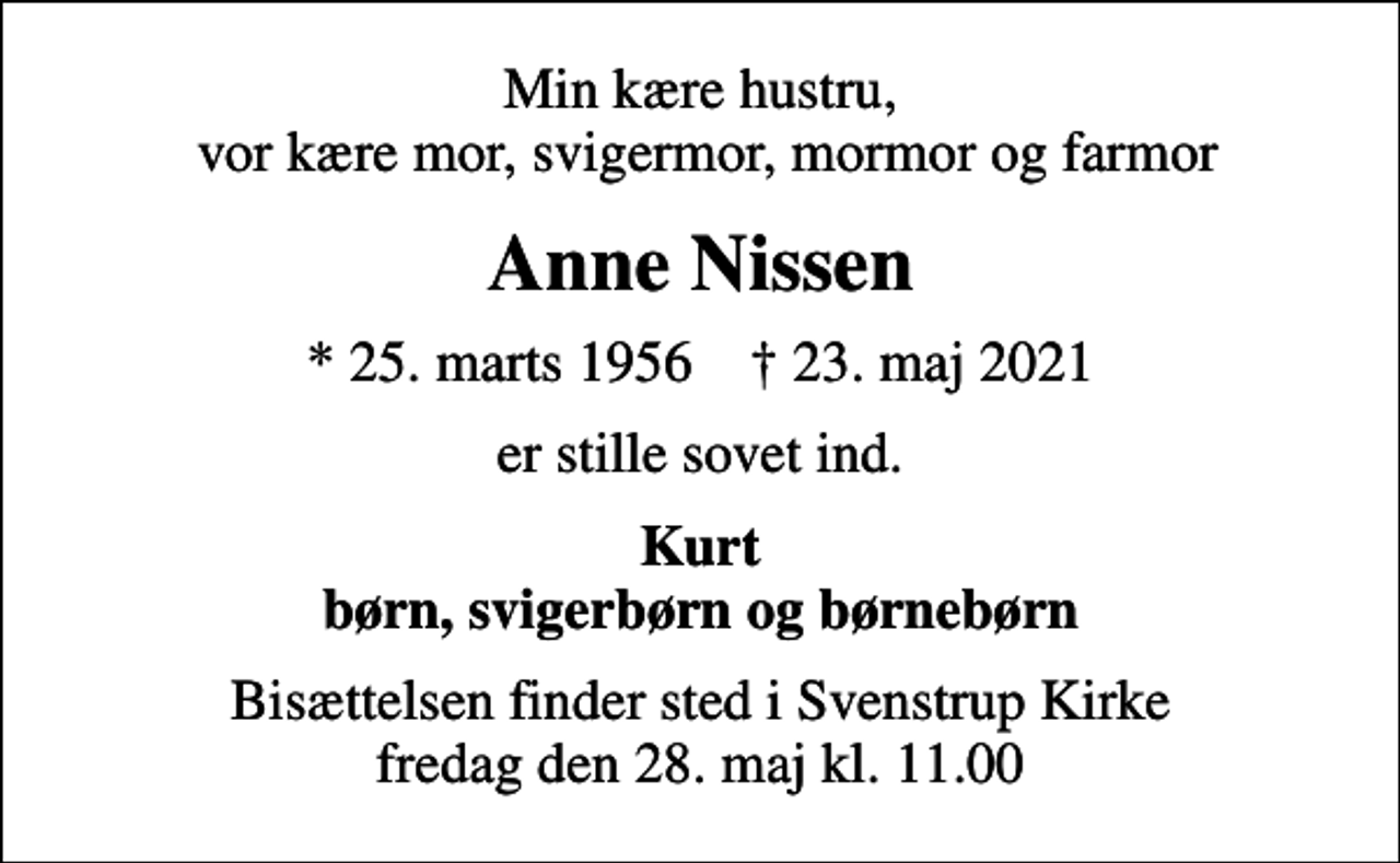 <p>Min kære hustru, vor kære mor, svigermor, mormor og farmor<br />Anne Nissen<br />* 25. marts 1956 ✝ 23. maj 2021<br />er stille sovet ind.<br />Kurt børn, svigerbørn og børnebørn<br />Bisættelsen finder sted i Svenstrup Kirke fredag den 28. maj kl. 11.00</p>