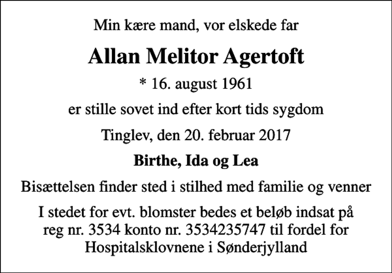 <p>Min kære mand, vor elskede far<br />Allan Melitor Agertoft<br />* 16. august 1961<br />er stille sovet ind efter kort tids sygdom<br />Tinglev, den 20. februar 2017<br />Birthe, Ida og Lea<br />Bisættelsen finder sted i stilhed med familie og venner<br />I stedet for evt. blomster bedes et beløb indsat på reg nr. 3534 konto nr. 3534235747 til fordel for Hospitalsklovnene i Sønderjylland</p>