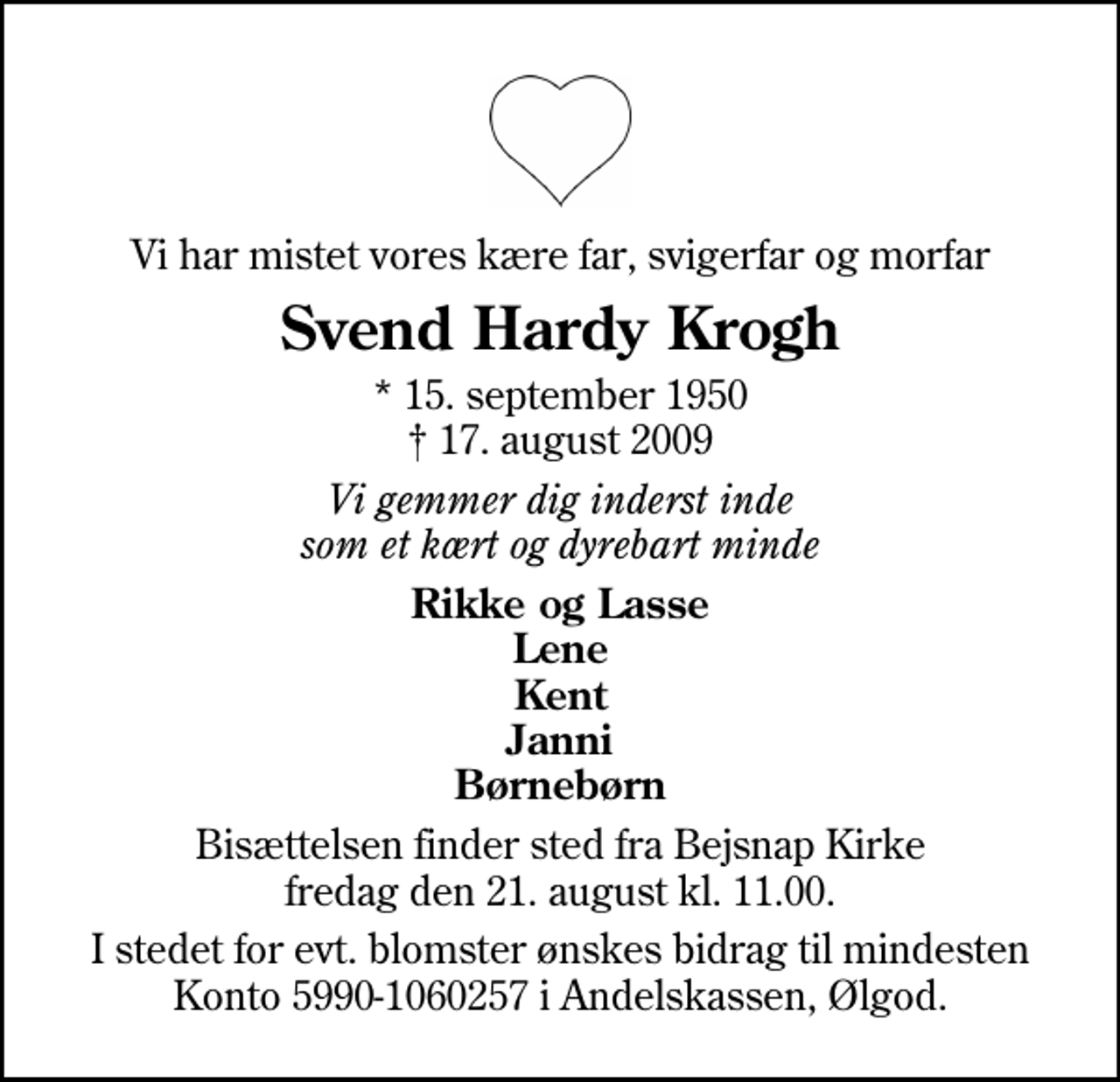 <p>Vi har mistet vores kære far, svigerfar og morfar<br />Svend Hardy Krogh<br />* 15. september 1950<br />✝ 17. august 2009<br />Vi gemmer dig inderst inde som et kært og dyrebart minde<br />Rikke og Lasse Lene Kent Janni Børnebørn<br />Bisættelsen finder sted fra Bejsnap Kirke fredag den 21. august kl. 11.00<br />I stedet for evt. blomster ønskes bidrag til mindesten Konto 5990-1060257 i Andelskassen, Ølgod.</p>