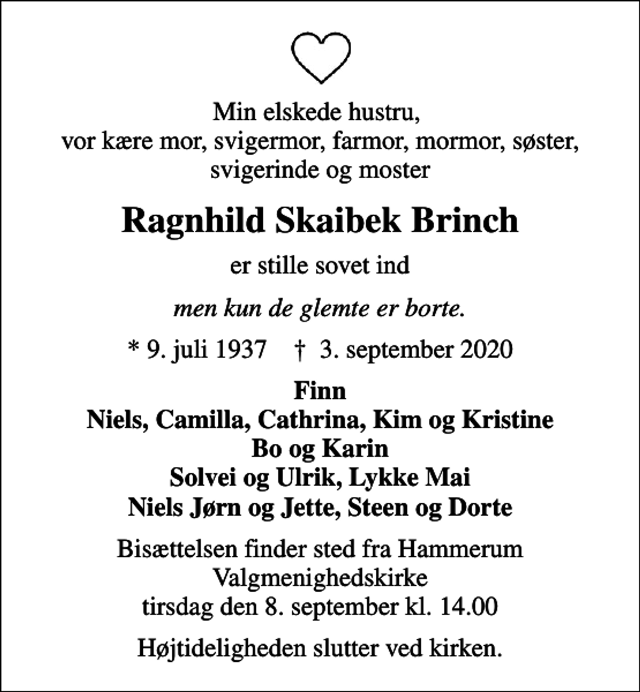 <p>Min elskede hustru, vor kære mor, svigermor, farmor, mormor, søster, svigerinde og moster<br />Ragnhild Skaibek Brinch<br />er stille sovet ind<br />men kun de glemte er borte.<br />* 9. juli 1937 ✝ 3. september 2020<br />Finn Niels, Camilla, Cathrina, Kim og Kristine Bo og Karin Solvei og Ulrik, Lykke Mai Niels Jørn og Jette, Steen og Dorte<br />Bisættelsen finder sted fra Hammerum Valgmenighedskirke tirsdag den 8. september kl. 14.00<br />Højtideligheden slutter ved kirken.</p>