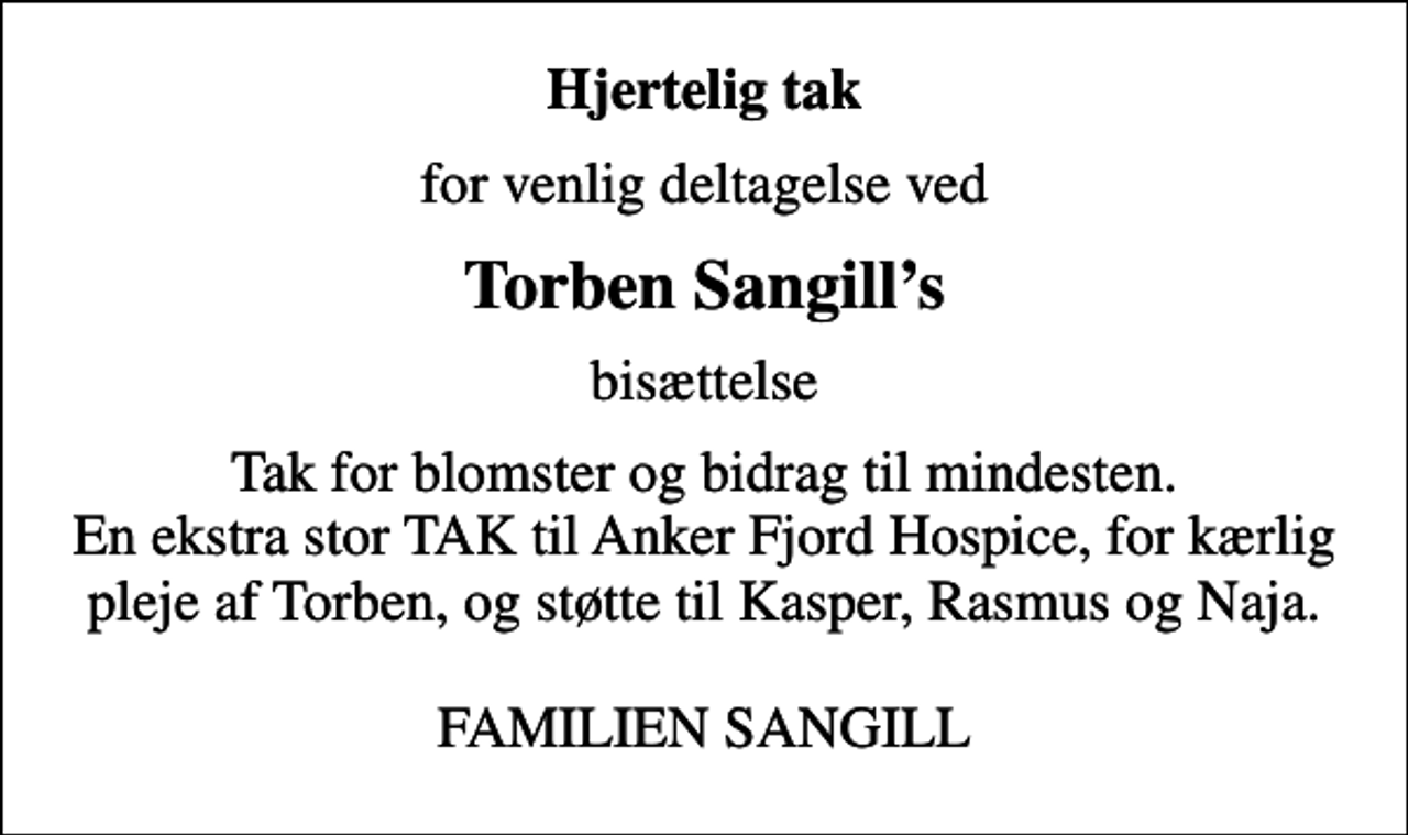 <p>Hjertelig tak<br />for venlig deltagelse ved<br />Torben Sangills<br />bisættelse<br />Tak for blomster og bidrag til mindesten. En ekstra stor TAK til Anker Fjord Hospice, for kærlig pleje af Torben, og støtte til Kasper, Rasmus og Naja. FAMILIEN SANGILL</p>