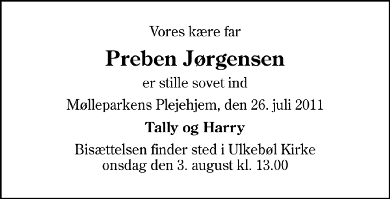 <p>Vores kære far<br />Preben Jørgensen<br />er stille sovet ind<br />Mølleparkens Plejehjem, den 26. juli 2011<br />Tally og Harry<br />Bisættelsen finder sted i Ulkebøl Kirke onsdag den 3. august kl. 13.00</p>