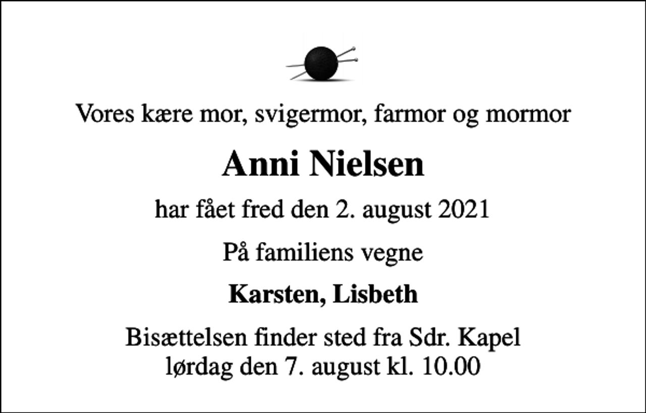 <p>Vores kære mor, svigermor, farmor og mormor<br />Anni Nielsen<br />har fået fred den 2. august 2021<br />På familiens vegne<br />Karsten, Lisbeth<br />Bisættelsen finder sted fra Sdr. Kapel lørdag den 7. august kl. 10.00</p>