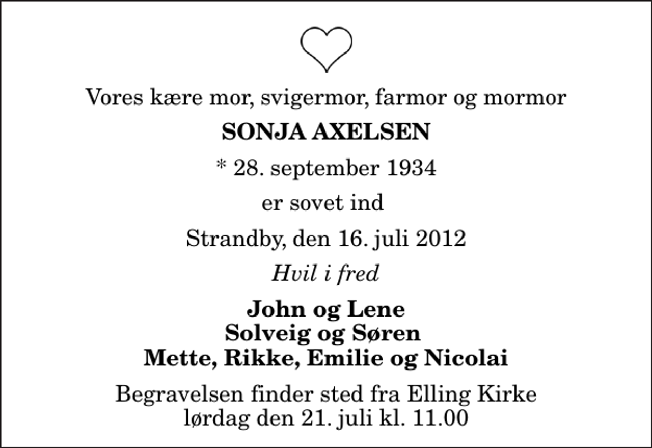 <p>Vores kære mor, svigermor, farmor og mormor<br />Sonja Axelsen<br />* 28. september 1934<br />er sovet ind<br />Strandby, den 16. juli 2012<br />Hvil i fred<br />John og Lene Solveig og Søren Mette, Rikke, Emilie og Nicolai<br />Begravelsen finder sted fra Elling Kirke lørdag den 21. juli kl. 11.00</p>