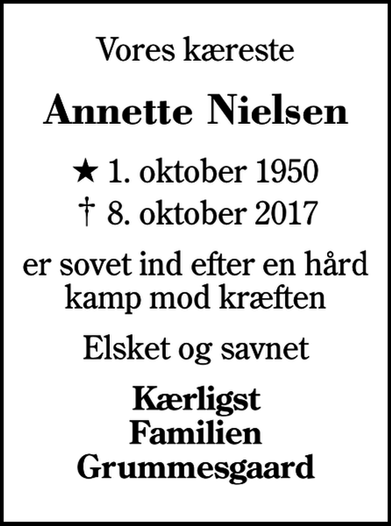 <p>Vores kæreste<br />Annette Nielsen<br />* 1. oktober 1950<br />✝ 8. oktober 2017<br />er sovet ind efter en hård kamp mod kræften<br />Elsket og savnet<br />Kærligst Familien Grummesgaard</p>