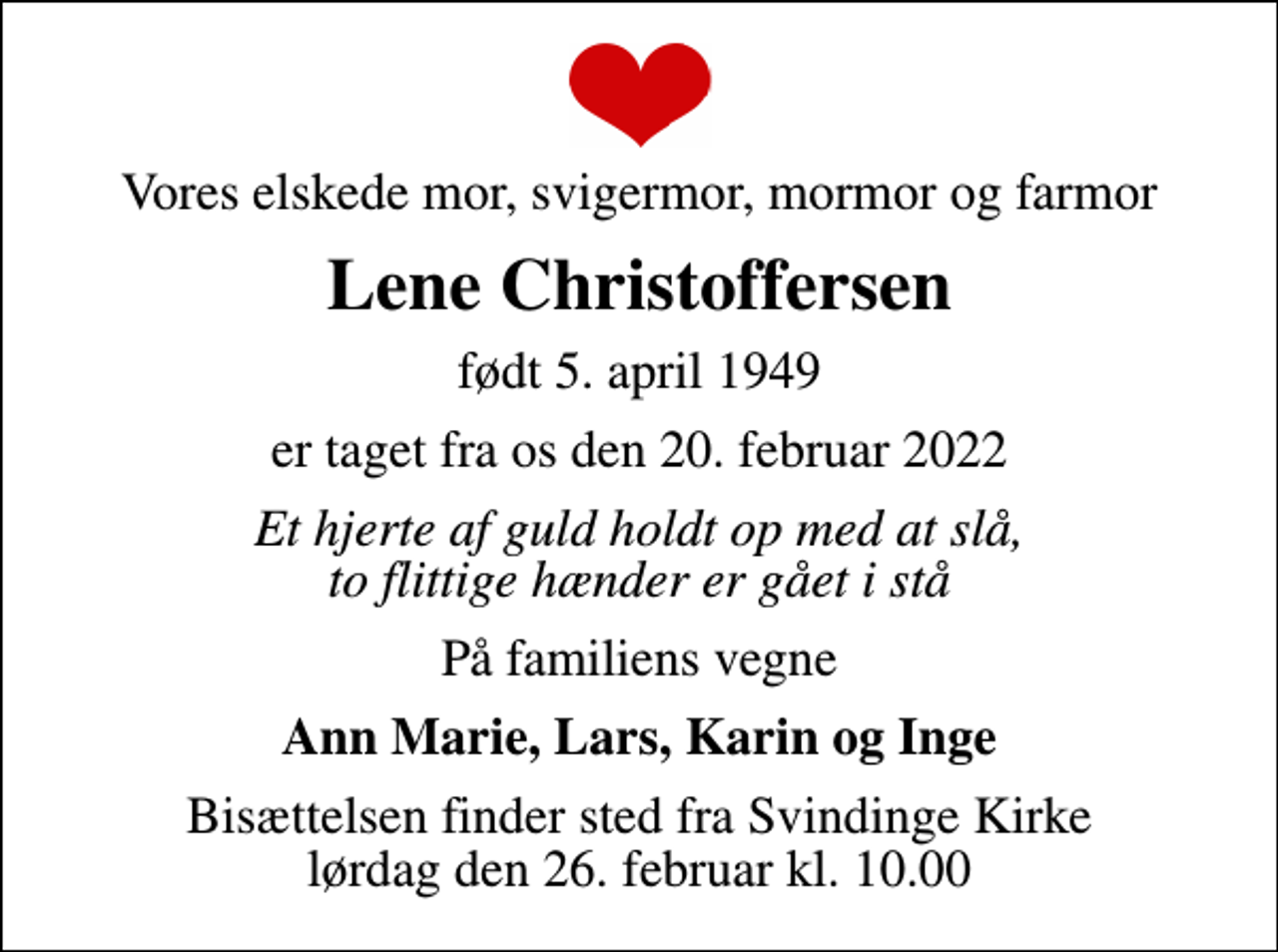 <p>Vores elskede mor, svigermor, mormor og farmor<br />Lene Christoffersen<br />født 5. april 1949<br />er taget fra os den 20. februar 2022<br />Et hjerte af guld holdt op med at slå, to flittige hænder er gået i stå<br />På familiens vegne<br />Ann Marie, Lars, Karin og Inge<br />Bisættelsen finder sted fra Svindinge Kirke lørdag den 26. februar kl. 10.00</p>