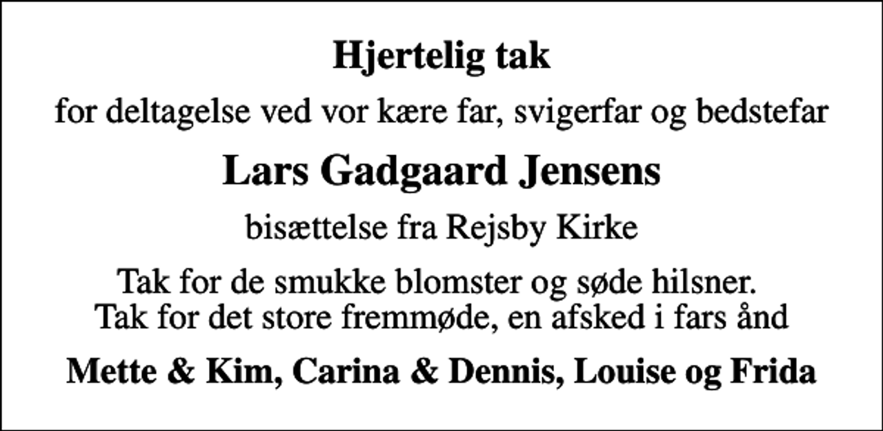 <p>Hjertelig tak<br />for deltagelse ved vor kære far, svigerfar og bedstefar<br />Lars Gadgaard Jensens<br />bisættelse fra Rejsby Kirke<br />Tak for de smukke blomster og søde hilsner. Tak for det store fremmøde, en afsked i fars ånd<br />Mette &amp; Kim, Carina &amp; Dennis, Louise og Frida</p>